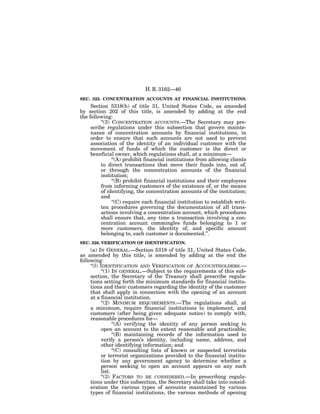 H. R. 3162—46
SEC. 325. CONCENTRATION ACCOUNTS AT FINANCIAL INSTITUTIONS.
     Section 5318(h) of title 31, United States Code, as amended
by section 202 of this title, is amended by adding at the end
the following:
          ‘‘(3) CONCENTRATION ACCOUNTS.—The Secretary may pre-
     scribe regulations under this subsection that govern mainte-
     nance of concentration accounts by financial institutions, in
     order to ensure that such accounts are not used to prevent
     association of the identity of an individual customer with the
     movement of funds of which the customer is the direct or
     beneficial owner, which regulations shall, at a minimum—
                ‘‘(A) prohibit financial institutions from allowing clients
          to direct transactions that move their funds into, out of,
          or through the concentration accounts of the financial
          institution;
                ‘‘(B) prohibit financial institutions and their employees
          from informing customers of the existence of, or the means
          of identifying, the concentration accounts of the institution;
          and
                ‘‘(C) require each financial institution to establish writ-
          ten procedures governing the documentation of all trans-
          actions involving a concentration account, which procedures
          shall ensure that, any time a transaction involving a con-
          centration account commingles funds belonging to 1 or
          more customers, the identity of, and specific amount
          belonging to, each customer is documented.’’.
SEC. 326. VERIFICATION OF IDENTIFICATION.
     (a) IN GENERAL.—Section 5318 of title 31, United States Code,
as amended by this title, is amended by adding at the end the
following:
     ‘‘(l) IDENTIFICATION AND VERIFICATION OF ACCOUNTHOLDERS.—
           ‘‘(1) IN GENERAL.—Subject to the requirements of this sub-
     section, the Secretary of the Treasury shall prescribe regula-
     tions setting forth the minimum standards for financial institu-
     tions and their customers regarding the identity of the customer
     that shall apply in connection with the opening of an account
     at a financial institution.
           ‘‘(2) MINIMUM REQUIREMENTS.—The regulations shall, at
     a minimum, require financial institutions to implement, and
     customers (after being given adequate notice) to comply with,
     reasonable procedures for—
                 ‘‘(A) verifying the identity of any person seeking to
           open an account to the extent reasonable and practicable;
                 ‘‘(B) maintaining records of the information used to
           verify a person’s identity, including name, address, and
           other identifying information; and
                 ‘‘(C) consulting lists of known or suspected terrorists
           or terrorist organizations provided to the financial institu-
           tion by any government agency to determine whether a
           person seeking to open an account appears on any such
           list.
           ‘‘(3) FACTORS TO BE CONSIDERED.—In prescribing regula-
     tions under this subsection, the Secretary shall take into consid-
     eration the various types of accounts maintained by various
     types of financial institutions, the various methods of opening
 