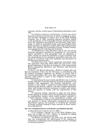 H. R. 3162—47

    accounts, and the various types of identifying information avail-
    able.
         ‘‘(4) CERTAIN FINANCIAL INSTITUTIONS.—In the case of any
    financial institution the business of which is engaging in finan-
    cial activities described in section 4(k) of the Bank Holding
    Company Act of 1956 (including financial activities subject
    to the jurisdiction of the Commodity Futures Trading Commis-
    sion), the regulations prescribed by the Secretary under para-
    graph (1) shall be prescribed jointly with each Federal func-
    tional regulator (as defined in section 509 of the Gramm-Leach-
    Bliley Act, including the Commodity Futures Trading Commis-
    sion) appropriate for such financial institution.
         ‘‘(5) EXEMPTIONS.—The Secretary (and, in the case of any
    financial institution described in paragraph (4), any Federal
    agency described in such paragraph) may, by regulation or
    order, exempt any financial institution or type of account from
    the requirements of any regulation prescribed under this sub-
    section in accordance with such standards and procedures as
    the Secretary may prescribe.
         ‘‘(6) EFFECTIVE DATE.—Final regulations prescribed under
    this subsection shall take effect before the end of the 1-year
    period beginning on the date of enactment of the International
    Money Laundering Abatement and Financial Anti-Terrorism
    Act of 2001.’’.
    (b) STUDY AND REPORT REQUIRED.—Within 6 months after the
date of enactment of this Act, the Secretary, in consultation with
the Federal functional regulators (as defined in section 509 of
the Gramm-Leach-Bliley Act) and other appropriate Government
agencies, shall submit a report to the Congress containing rec-
ommendations for—
         (1) determining the most timely and effective way to require
    foreign nationals to provide domestic financial institutions and
    agencies with appropriate and accurate information, com-
    parable to that which is required of United States nationals,
    concerning the identity, address, and other related information
    about such foreign nationals necessary to enable such institu-
    tions and agencies to comply with the requirements of this
    section;
         (2) requiring foreign nationals to apply for and obtain,
    before opening an account with a domestic financial institution,
    an identification number which would function similarly to
    a Social Security number or tax identification number; and
         (3) establishing a system for domestic financial institutions
    and agencies to review information maintained by relevant
    Government agencies for purposes of verifying the identities
    of foreign nationals seeking to open accounts at those institu-
    tions and agencies.
SEC. 327. CONSIDERATION OF ANTI-MONEY LAUNDERING RECORD.
    (a) BANK HOLDING COMPANY ACT OF 1956.—
         (1) IN GENERAL.—Section 3(c) of the Bank Holding Com-
    pany Act of 1956 (12 U.S.C. 1842(c)) is amended by adding
    at the end the following new paragraph:
         ‘‘(6) MONEY LAUNDERING.—In every case, the Board shall
    take into consideration the effectiveness of the company or
    companies in combatting money laundering activities, including
    in overseas branches.’’.
 