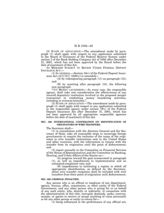 H. R. 3162—48

     (2) SCOPE OF APPLICATION.—The amendment made by para-
graph (1) shall apply with respect to any application submitted
to the Board of Governors of the Federal Reserve System under
section 3 of the Bank Holding Company Act of 1956 after December
31, 2001, which has not been approved by the Board before the
date of enactment of this Act.
     (b) MERGERS SUBJECT TO REVIEW UNDER FEDERAL DEPOSIT
INSURANCE ACT.—
          (1) IN GENERAL.—Section 18(c) of the Federal Deposit Insur-
     ance Act (12 U.S.C. 1828(c)) is amended—
               (A) by redesignating paragraph (11) as paragraph (12);
          and
               (B) by inserting after paragraph (10), the following
          new paragraph:
          ‘‘(11) MONEY LAUNDERING.—In every case, the responsible
     agency, shall take into consideration the effectiveness of any
     insured depository institution involved in the proposed merger
     transaction in combatting money laundering activities,
     including in overseas branches.’’.
          (2) SCOPE OF APPLICATION.—The amendment made by para-
     graph (1) shall apply with respect to any application submitted
     to the responsible agency under section 18(c) of the Federal
     Deposit Insurance Act after December 31, 2001, which has
     not been approved by all appropriate responsible agencies
     before the date of enactment of this Act.
SEC. 328. INTERNATIONAL COOPERATION ON IDENTIFICATION OF
            ORIGINATORS OF WIRE TRANSFERS.
    The Secretary shall—
         (1) in consultation with the Attorney General and the Sec-
    retary of State, take all reasonable steps to encourage foreign
    governments to require the inclusion of the name of the origi-
    nator in wire transfer instructions sent to the United States
    and other countries, with the information to remain with the
    transfer from its origination until the point of disbursement;
    and
         (2) report annually to the Committee on Financial Services
    of the House of Representatives and the Committee on Banking,
    Housing, and Urban Affairs of the Senate on—
              (A) progress toward the goal enumerated in paragraph
         (1), as well as impediments to implementation and an
         estimated compliance rate; and
              (B) impediments to instituting a regime in which all
         appropriate identification, as defined by the Secretary,
         about wire transfer recipients shall be included with wire
         transfers from their point of origination until disbursement.
SEC. 329. CRIMINAL PENALTIES.
     Any person who is an official or employee of any department,
agency, bureau, office, commission, or other entity of the Federal
Government, and any other person who is acting for or on behalf
of any such entity, who, directly or indirectly, in connection with
the administration of this title, corruptly demands, seeks, receives,
accepts, or agrees to receive or accept anything of value personally
or for any other person or entity in return for—
         (1) being influenced in the performance of any official act;
 