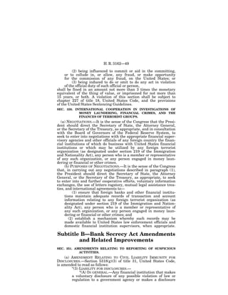 H. R. 3162—49

          (2) being influenced to commit or aid in the committing,
     or to collude in, or allow, any fraud, or make opportunity
     for the commission of any fraud, on the United States; or
          (3) being induced to do or omit to do any act in violation
     of the official duty of such official or person,
shall be fined in an amount not more than 3 times the monetary
equivalent of the thing of value, or imprisoned for not more than
15 years, or both. A violation of this section shall be subject to
chapter 227 of title 18, United States Code, and the provisions
of the United States Sentencing Guidelines.
SEC. 330. INTERNATIONAL COOPERATION IN INVESTIGATIONS OF
            MONEY LAUNDERING, FINANCIAL CRIMES, AND THE
            FINANCES OF TERRORIST GROUPS.
   (a) NEGOTIATIONS.—It is the sense of the Congress that the Presi-
dent should direct the Secretary of State, the Attorney General,
or the Secretary of the Treasury, as appropriate, and in consultation
with the Board of Governors of the Federal Reserve System, to
seek to enter into negotiations with the appropriate financial super-
visory agencies and other officials of any foreign country the finan-
cial institutions of which do business with United States financial
institutions or which may be utilized by any foreign terrorist
organization (as designated under section 219 of the Immigration
and Nationality Act), any person who is a member or representative
of any such organization, or any person engaged in money laun-
dering or financial or other crimes.
     (b) PURPOSES OF NEGOTIATIONS.—It is the sense of the Congress
that, in carrying out any negotiations described in paragraph (1),
the President should direct the Secretary of State, the Attorney
General, or the Secretary of the Treasury, as appropriate, to seek
to enter into and further cooperative efforts, voluntary information
exchanges, the use of letters rogatory, mutual legal assistance trea-
ties, and international agreements to—
          (1) ensure that foreign banks and other financial institu-
     tions maintain adequate records of transaction and account
     information relating to any foreign terrorist organization (as
     designated under section 219 of the Immigration and Nation-
     ality Act), any person who is a member or representative of
     any such organization, or any person engaged in money laun-
     dering or financial or other crimes; and
        (2) establish a mechanism whereby such records may be
     made available to United States law enforcement officials and
     domestic financial institution supervisors, when appropriate.

Subtitle B—Bank Secrecy Act Amendments
        and Related Improvements
SEC. 351. AMENDMENTS RELATING TO REPORTING OF SUSPICIOUS
            ACTIVITIES.
    (a) AMENDMENT RELATING TO CIVIL LIABILITY IMMUNITY FOR
DISCLOSURES.—Section 5318(g)(3) of title 31, United States Code,
is amended to read as follows:
        ‘‘(3) LIABILITY FOR DISCLOSURES.—
              ‘‘(A) IN GENERAL.—Any financial institution that makes
        a voluntary disclosure of any possible violation of law or
        regulation to a government agency or makes a disclosure
 