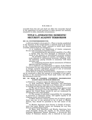 H. R. 3162—5

severable from this Act and shall not affect the remainder thereof
or the application of such provision to other persons not similarly
situated or to other, dissimilar circumstances.

         TITLE I—ENHANCING DOMESTIC
         SECURITY AGAINST TERRORISM
SEC. 101. COUNTERTERRORISM FUND.
    (a) ESTABLISHMENT; AVAILABILITY.—There is hereby established
in the Treasury of the United States a separate fund to be known
as the ‘‘Counterterrorism Fund’’, amounts in which shall remain
available without fiscal year limitation—
         (1) to reimburse any Department of Justice component
    for any costs incurred in connection with—
              (A) reestablishing the operational capability of an office
         or facility that has been damaged or destroyed as the
         result of any domestic or international terrorism incident;
              (B) providing support to counter, investigate, or pros-
         ecute domestic or international terrorism, including, with-
         out limitation, paying rewards in connection with these
         activities; and
              (C) conducting terrorism threat assessments of Federal
         agencies and their facilities; and
         (2) to reimburse any department or agency of the Federal
    Government for any costs incurred in connection with detaining
    in foreign countries individuals accused of acts of terrorism
    that violate the laws of the United States.
    (b) NO EFFECT ON PRIOR APPROPRIATIONS.—Subsection (a) shall
not be construed to affect the amount or availability of any appro-
priation to the Counterterrorism Fund made before the date of
the enactment of this Act.
SEC.    102.   SENSE OF CONGRESS CONDEMNING DISCRIMINATION
                AGAINST ARAB AND MUSLIM AMERICANS.
       (a) FINDINGS.—Congress makes the following findings:
            (1) Arab Americans, Muslim Americans, and Americans
       from South Asia play a vital role in our Nation and are entitled
       to nothing less than the full rights of every American.
            (2) The acts of violence that have been taken against Arab
       and Muslim Americans since the September 11, 2001, attacks
       against the United States should be and are condemned by
       all Americans who value freedom.
            (3) The concept of individual responsibility for wrongdoing
       is sacrosanct in American society, and applies equally to all
       religious, racial, and ethnic groups.
            (4) When American citizens commit acts of violence against
       those who are, or are perceived to be, of Arab or Muslim
       descent, they should be punished to the full extent of the
       law.
            (5) Muslim Americans have become so fearful of harass-
       ment that many Muslim women are changing the way they
       dress to avoid becoming targets.
            (6) Many Arab Americans and Muslim Americans have
       acted heroically during the attacks on the United States,
       including Mohammed Salman Hamdani, a 23-year-old New
       Yorker of Pakistani descent, who is believed to have gone
 