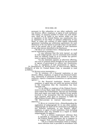 H. R. 3162—50

         pursuant to this subsection or any other authority, and
         any director, officer, employee, or agent of such institution
         who makes, or requires another to make any such disclo-
         sure, shall not be liable to any person under any law
         or regulation of the United States, any constitution, law,
         or regulation of any State or political subdivision of any
         State, or under any contract or other legally enforceable
         agreement (including any arbitration agreement), for such
         disclosure or for any failure to provide notice of such disclo-
         sure to the person who is the subject of such disclosure
         or any other person identified in the disclosure.
               ‘‘(B) RULE OF CONSTRUCTION.—Subparagraph (A) shall
         not be construed as creating—
                     ‘‘(i) any inference that the term ‘person’, as used
               in such subparagraph, may be construed more broadly
               than its ordinary usage so as to include any govern-
               ment or agency of government; or
                     ‘‘(ii) any immunity against, or otherwise affecting,
               any civil or criminal action brought by any government
               or agency of government to enforce any constitution,
               law, or regulation of such government or agency.’’.
     (b) PROHIBITION ON NOTIFICATION OF DISCLOSURES.—Section
5318(g)(2) of title 31, United States Code, is amended to read
as follows:
         ‘‘(2) NOTIFICATION PROHIBITED.—
               ‘‘(A) IN GENERAL.—If a financial institution or any
         director, officer, employee, or agent of any financial institu-
         tion, voluntarily or pursuant to this section or any other
         authority, reports a suspicious transaction to a government
         agency—
                     ‘‘(i) the financial institution, director, officer,
               employee, or agent may not notify any person involved
               in the transaction that the transaction has been
               reported; and
                     ‘‘(ii) no officer or employee of the Federal Govern-
               ment or of any State, local, tribal, or territorial govern-
               ment within the United States, who has any knowledge
               that such report was made may disclose to any person
               involved in the transaction that the transaction has
               been reported, other than as necessary to fulfill the
               official duties of such officer or employee.
               ‘‘(B) DISCLOSURES IN CERTAIN EMPLOYMENT REF-
         ERENCES.—
                     ‘‘(i) RULE OF CONSTRUCTION.—Notwithstanding the
               application of subparagraph (A) in any other context,
               subparagraph (A) shall not be construed as prohibiting
               any financial institution, or any director, officer,
               employee, or agent of such institution, from including
               information that was included in a report to which
               subparagraph (A) applies—
                            ‘‘(I) in a written employment reference that
                     is provided in accordance with section 18(w) of
                     the Federal Deposit Insurance Act in response to
                     a request from another financial institution; or
                            ‘‘(II) in a written termination notice or employ-
                     ment reference that is provided in accordance with
 
