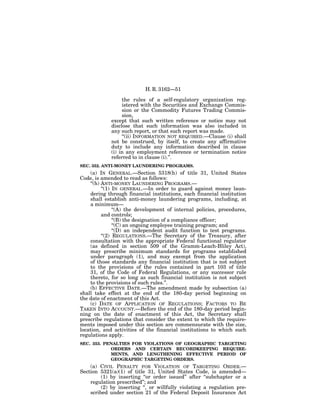 H. R. 3162—51

                  the rules of a self-regulatory organization reg-
                  istered with the Securities and Exchange Commis-
                  sion or the Commodity Futures Trading Commis-
                  sion,
             except that such written reference or notice may not
             disclose that such information was also included in
             any such report, or that such report was made.
                  ‘‘(ii) INFORMATION NOT REQUIRED.—Clause (i) shall
             not be construed, by itself, to create any affirmative
             duty to include any information described in clause
             (i) in any employment reference or termination notice
             referred to in clause (i).’’.
SEC. 352. ANTI-MONEY LAUNDERING PROGRAMS.
    (a) IN GENERAL.—Section 5318(h) of title 31, United States
Code, is amended to read as follows:
    ‘‘(h) ANTI-MONEY LAUNDERING PROGRAMS.—
          ‘‘(1) IN GENERAL.—In order to guard against money laun-
    dering through financial institutions, each financial institution
    shall establish anti-money laundering programs, including, at
    a minimum—
                ‘‘(A) the development of internal policies, procedures,
          and controls;
                ‘‘(B) the designation of a compliance officer;
                ‘‘(C) an ongoing employee training program; and
                ‘‘(D) an independent audit function to test programs.
          ‘‘(2) REGULATIONS.—The Secretary of the Treasury, after
    consultation with the appropriate Federal functional regulator
    (as defined in section 509 of the Gramm-Leach-Bliley Act),
    may prescribe minimum standards for programs established
    under paragraph (1), and may exempt from the application
    of those standards any financial institution that is not subject
    to the provisions of the rules contained in part 103 of title
    31, of the Code of Federal Regulations, or any successor rule
    thereto, for so long as such financial institution is not subject
    to the provisions of such rules.’’.
    (b) EFFECTIVE DATE.—The amendment made by subsection (a)
shall take effect at the end of the 180-day period beginning on
the date of enactment of this Act.
    (c) DATE OF APPLICATION OF REGULATIONS; FACTORS TO BE
TAKEN INTO ACCOUNT.—Before the end of the 180-day period begin-
ning on the date of enactment of this Act, the Secretary shall
prescribe regulations that consider the extent to which the require-
ments imposed under this section are commensurate with the size,
location, and activities of the financial institutions to which such
regulations apply.
SEC. 353. PENALTIES FOR VIOLATIONS OF GEOGRAPHIC TARGETING
            ORDERS AND CERTAIN RECORDKEEPING REQUIRE-
            MENTS, AND LENGTHENING EFFECTIVE PERIOD OF
            GEOGRAPHIC TARGETING ORDERS.
    (a) CIVIL PENALTY FOR VIOLATION OF TARGETING ORDER.—
Section 5321(a)(1) of title 31, United States Code, is amended—
         (1) by inserting ‘‘or order issued’’ after ‘‘subchapter or a
    regulation prescribed’’; and
         (2) by inserting ‘‘, or willfully violating a regulation pre-
    scribed under section 21 of the Federal Deposit Insurance Act
 