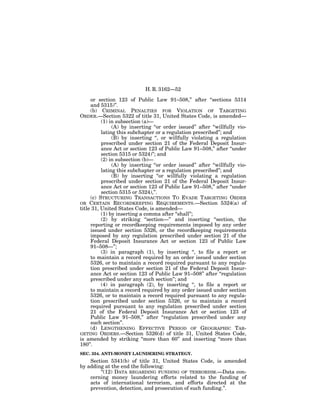 H. R. 3162—52

     or section 123 of Public Law 91–508,’’ after ‘‘sections 5314
     and 5315)’’.
     (b) CRIMINAL PENALTIES FOR VIOLATION OF TARGETING
ORDER.—Section 5322 of title 31, United States Code, is amended—
          (1) in subsection (a)—
               (A) by inserting ‘‘or order issued’’ after ‘‘willfully vio-
          lating this subchapter or a regulation prescribed’’; and
               (B) by inserting ‘‘, or willfully violating a regulation
          prescribed under section 21 of the Federal Deposit Insur-
          ance Act or section 123 of Public Law 91–508,’’ after ‘‘under
          section 5315 or 5324)’’; and
          (2) in subsection (b)—
               (A) by inserting ‘‘or order issued’’ after ‘‘willfully vio-
          lating this subchapter or a regulation prescribed’’; and
               (B) by inserting ‘‘or willfully violating a regulation
          prescribed under section 21 of the Federal Deposit Insur-
          ance Act or section 123 of Public Law 91–508,’’ after ‘‘under
          section 5315 or 5324),’’.
     (c) STRUCTURING TRANSACTIONS TO EVADE TARGETING ORDER
OR CERTAIN RECORDKEEPING REQUIREMENTS.—Section 5324(a) of
title 31, United States Code, is amended—
          (1) by inserting a comma after ‘‘shall’’;
          (2) by striking ‘‘section—’’ and inserting ‘‘section, the
     reporting or recordkeeping requirements imposed by any order
     issued under section 5326, or the recordkeeping requirements
     imposed by any regulation prescribed under section 21 of the
     Federal Deposit Insurance Act or section 123 of Public Law
     91–508—’’;
          (3) in paragraph (1), by inserting ‘‘, to file a report or
     to maintain a record required by an order issued under section
     5326, or to maintain a record required pursuant to any regula-
     tion prescribed under section 21 of the Federal Deposit Insur-
     ance Act or section 123 of Public Law 91–508’’ after ‘‘regulation
     prescribed under any such section’’; and
          (4) in paragraph (2), by inserting ‘‘, to file a report or
     to maintain a record required by any order issued under section
     5326, or to maintain a record required pursuant to any regula-
     tion prescribed under section 5326, or to maintain a record
     required pursuant to any regulation prescribed under section
     21 of the Federal Deposit Insurance Act or section 123 of
     Public Law 91–508,’’ after ‘‘regulation prescribed under any
     such section’’.
     (d) LENGTHENING EFFECTIVE PERIOD OF GEOGRAPHIC TAR-
GETING ORDERS.—Section 5326(d) of title 31, United States Code,
is amended by striking ‘‘more than 60’’ and inserting ‘‘more than
180’’.
SEC. 354. ANTI-MONEY LAUNDERING STRATEGY.
    Section 5341(b) of title 31, United States Code, is amended
by adding at the end the following:
        ‘‘(12) DATA REGARDING FUNDING OF TERRORISM.—Data con-
    cerning money laundering efforts related to the funding of
    acts of international terrorism, and efforts directed at the
    prevention, detection, and prosecution of such funding.’’.
 