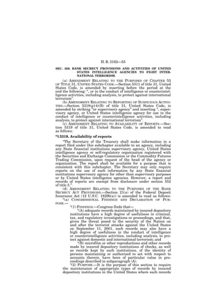 H. R. 3162—55
SEC. 358. BANK SECRECY PROVISIONS AND ACTIVITIES OF UNITED
            STATES INTELLIGENCE AGENCIES TO FIGHT INTER-
            NATIONAL TERRORISM.
     (a) AMENDMENT RELATING TO THE PURPOSES OF CHAPTER 53
OF  TITLE 31, UNITED STATES CODE.—Section 5311 of title 31, United
States Code, is amended by inserting before the period at the
end the following: ‘‘, or in the conduct of intelligence or counterintel-
ligence activities, including analysis, to protect against international
terrorism’’.
     (b) AMENDMENT RELATING TO REPORTING OF SUSPICIOUS ACTIVI-
TIES.—Section 5318(g)(4)(B) of title 31, United States Code, is
amended by striking ‘‘or supervisory agency’’ and inserting ‘‘, super-
visory agency, or United States intelligence agency for use in the
conduct of intelligence or counterintelligence activities, including
analysis, to protect against international terrorism’’.
     (c) AMENDMENT RELATING TO AVAILABILITY OF REPORTS.—Sec-
tion 5319 of title 31, United States Code, is amended to read
as follows:
‘‘§ 5319. Availability of reports
     ‘‘The Secretary of the Treasury shall make information in a
report filed under this subchapter available to an agency, including
any State financial institutions supervisory agency, United States
intelligence agency or self-regulatory organization registered with
the Securities and Exchange Commission or the Commodity Futures
Trading Commission, upon request of the head of the agency or
organization. The report shall be available for a purpose that is
consistent with this subchapter. The Secretary may only require
reports on the use of such information by any State financial
institutions supervisory agency for other than supervisory purposes
or by United States intelligence agencies. However, a report and
records of reports are exempt from disclosure under section 552
of title 5.’’.
     (d) AMENDMENT RELATING TO THE PURPOSES OF THE BANK
SECRECY ACT PROVISIONS.—Section 21(a) of the Federal Deposit
Insurance Act (12 U.S.C. 1829b(a)) is amended to read as follows:
     ‘‘(a) CONGRESSIONAL FINDINGS AND DECLARATION OF PUR-
POSE.—
           ‘‘(1) FINDINGS.—Congress finds that—
                 ‘‘(A) adequate records maintained by insured depository
           institutions have a high degree of usefulness in criminal,
           tax, and regulatory investigations or proceedings, and that,
           given the threat posed to the security of the Nation on
           and after the terrorist attacks against the United States
           on September 11, 2001, such records may also have a
           high degree of usefulness in the conduct of intelligence
           or counterintelligence activities, including analysis, to pro-
           tect against domestic and international terrorism; and
                 ‘‘(B) microfilm or other reproductions and other records
           made by insured depository institutions of checks, as well
           as records kept by such institutions, of the identity of
           persons maintaining or authorized to act with respect to
           accounts therein, have been of particular value in pro-
           ceedings described in subparagraph (A).
           ‘‘(2) PURPOSE.—It is the purpose of this section to require
     the maintenance of appropriate types of records by insured
     depository institutions in the United States where such records
 
