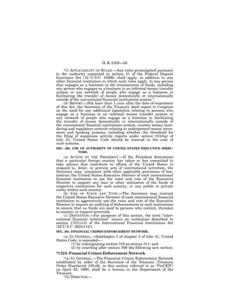 H. R. 3162—58

     ‘‘(l) APPLICABILITY OF RULES.—Any rules promulgated pursuant
to the authority contained in section 21 of the Federal Deposit
Insurance Act (12 U.S.C. 1829b) shall apply, in addition to any
other financial institution to which such rules apply, to any person
that engages as a business in the transmission of funds, including
any person who engages as a business in an informal money transfer
system or any network of people who engage as a business in
facilitating the transfer of money domestically or internationally
outside of the conventional financial institutions system.’’.
     (d) REPORT.—Not later than 1 year after the date of enactment
of this Act, the Secretary of the Treasury shall report to Congress
on the need for any additional legislation relating to persons who
engage as a business in an informal money transfer system or
any network of people who engage as a business in facilitating
the transfer of money domestically or internationally outside of
the conventional financial institutions system, counter money laun-
dering and regulatory controls relating to underground money move-
ment and banking systems, including whether the threshold for
the filing of suspicious activity reports under section 5318(g) of
title 31, United States Code should be lowered in the case of
such systems.
SEC. 360. USE OF AUTHORITY OF UNITED STATES EXECUTIVE DIREC-
             TORS.
     (a) ACTION BY THE PRESIDENT.—If the President determines
that a particular foreign country has taken or has committed to
take actions that contribute to efforts of the United States to
respond to, deter, or prevent acts of international terrorism, the
Secretary may, consistent with other applicable provisions of law,
instruct the United States Executive Director of each international
financial institution to use the voice and vote of the Executive
Director to support any loan or other utilization of the funds of
respective institutions for such country, or any public or private
entity within such country.
     (b) USE OF VOICE AND VOTE.—The Secretary may instruct
the United States Executive Director of each international financial
institution to aggressively use the voice and vote of the Executive
Director to require an auditing of disbursements at such institutions
to ensure that no funds are paid to persons who commit, threaten
to commit, or support terrorism.
     (c) DEFINITION.—For purposes of this section, the term ‘‘inter-
national financial institution’’ means an institution described in
section 1701(c)(2) of the International Financial Institutions Act
(22 U.S.C. 262r(c)(2)).
SEC. 361. FINANCIAL CRIMES ENFORCEMENT NETWORK.
    (a) IN GENERAL.—Subchapter I of chapter 3 of title 31, United
States Code, is amended—
         (1) by redesignating section 310 as section 311; and
         (2) by inserting after section 309 the following new section:
‘‘§ 310. Financial Crimes Enforcement Network
     ‘‘(a) IN GENERAL.—The Financial Crimes Enforcement Network
established by order of the Secretary of the Treasury (Treasury
Order Numbered 105-08, in this section referred to as ‘FinCEN’)
on April 25, 1990, shall be a bureau in the Department of the
Treasury.
     ‘‘(b) DIRECTOR.—
 