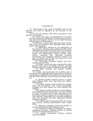 H. R. 3162—59

    ‘‘(1) APPOINTMENT.—The head of FinCEN shall be the
Director, who shall be appointed by the Secretary of the
Treasury.
    ‘‘(2) DUTIES AND POWERS.—The duties and powers of the
Director are as follows:
          ‘‘(A) Advise and make recommendations on matters
    relating to financial intelligence, financial criminal activi-
    ties, and other financial activities to the Under Secretary
    of the Treasury for Enforcement.
          ‘‘(B) Maintain a government-wide data access service,
    with access, in accordance with applicable legal require-
    ments, to the following:
               ‘‘(i) Information collected by the Department of
          the Treasury, including report information filed under
          subchapter II of chapter 53 of this title (such as reports
          on cash transactions, foreign financial agency trans-
          actions and relationships, foreign currency trans-
          actions,       exporting    and     importing    monetary
          instruments, and suspicious activities), chapter 2 of
          title I of Public Law 91–508, and section 21 of the
          Federal Deposit Insurance Act.
               ‘‘(ii) Information regarding national and inter-
          national currency flows.
               ‘‘(iii) Other records and data maintained by other
          Federal, State, local, and foreign agencies, including
          financial and other records developed in specific cases.
               ‘‘(iv) Other privately and publicly available
          information.
          ‘‘(C) Analyze and disseminate the available data in
    accordance with applicable legal requirements and policies
    and guidelines established by the Secretary of the Treasury
    and the Under Secretary of the Treasury for Enforcement
    to—
               ‘‘(i) identify possible criminal activity to appro-
          priate Federal, State, local, and foreign law enforce-
          ment agencies;
               ‘‘(ii) support ongoing criminal financial investiga-
          tions and prosecutions and related proceedings,
          including civil and criminal tax and forfeiture pro-
          ceedings;
               ‘‘(iii) identify possible instances of noncompliance
          with subchapter II of chapter 53 of this title, chapter
          2 of title I of Public Law 91–508, and section 21 of
          the Federal Deposit Insurance Act to Federal agencies
          with statutory responsibility for enforcing compliance
          with such provisions and other appropriate Federal
          regulatory agencies;
               ‘‘(iv) evaluate and recommend possible uses of spe-
          cial currency reporting requirements under section
          5326;
               ‘‘(v) determine emerging trends and methods in
          money laundering and other financial crimes;
               ‘‘(vi) support the conduct of intelligence or counter-
          intelligence activities, including analysis, to protect
          against international terrorism; and
               ‘‘(vii) support government initiatives against
          money laundering.
 
