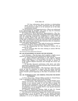 H. R. 3162—61

                ‘‘(C) how information about activities or relationships
           which involve or are closely associated with the exercise
           of constitutional rights is to be screened out of the data
           maintenance system.
     ‘‘(d) AUTHORIZATION OF APPROPRIATIONS.—There are authorized
to be appropriated for FinCEN such sums as may be necessary
for fiscal years 2002, 2003, 2004, and 2005.’’.
     (b) COMPLIANCE WITH REPORTING REQUIREMENTS.—The Sec-
retary of the Treasury shall study methods for improving compliance
with the reporting requirements established in section 5314 of
title 31, United States Code, and shall submit a report on such
study to the Congress by the end of the 6-month period beginning
on the date of enactment of this Act and each 1-year period there-
after. The initial report shall include historical data on compliance
with such reporting requirements.
     (c) CLERICAL AMENDMENT.—The table of sections for subchapter
I of chapter 3 of title 31, United States Code, is amended—
           (1) by redesignating the item relating to section 310 as
     section 311; and
           (2) by inserting after the item relating to section 309 the
     following new item:
‘‘310. Financial Crimes Enforcement Network.’’.
SEC. 362. ESTABLISHMENT OF HIGHLY SECURE NETWORK.
     (a) IN GENERAL.—The Secretary shall establish a highly secure
network in the Financial Crimes Enforcement Network that—
          (1) allows financial institutions to file reports required
     under subchapter II or III of chapter 53 of title 31, United
     States Code, chapter 2 of Public Law 91–508, or section 21
     of the Federal Deposit Insurance Act through the secure net-
     work; and
          (2) provides financial institutions with alerts and other
     information regarding suspicious activities that warrant imme-
     diate and enhanced scrutiny.
     (b) EXPEDITED DEVELOPMENT.—The Secretary shall take such
action as may be necessary to ensure that the secure network
required under subsection (a) is fully operational before the end
of the 9-month period beginning on the date of enactment of this
Act.
SEC. 363. INCREASE IN CIVIL AND CRIMINAL PENALTIES FOR MONEY
             LAUNDERING.
    (a) CIVIL PENALTIES.—Section 5321(a) of title 31, United States
Code, is amended by adding at the end the following:
          ‘‘(7) PENALTIES FOR INTERNATIONAL COUNTER MONEY LAUN-
    DERING VIOLATIONS.—The Secretary may impose a civil money
    penalty in an amount equal to not less than 2 times the
    amount of the transaction, but not more than $1,000,000, on
    any financial institution or agency that violates any provision
    of subsection (i) or (j) of section 5318 or any special measures
    imposed under section 5318A.’’.
    (b) CRIMINAL PENALTIES.—Section 5322 of title 31, United
States Code, is amended by adding at the end the following:
    ‘‘(d) A financial institution or agency that violates any provision
of subsection (i) or (j) of section 5318, or any special measures
imposed under section 5318A, or any regulation prescribed under
subsection (i) or (j) of section 5318 or section 5318A, shall be
 