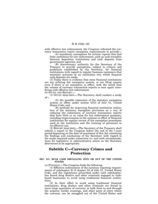 H. R. 3162—65

   with effective law enforcement, the Congress reformed the cur-
   rency transaction report exemption requirements to provide—
              (A) mandatory exemptions for certain reports that had
        little usefulness for law enforcement, such as cash transfers
        between depository institutions and cash deposits from
        government agencies; and
              (B) discretionary authority for the Secretary of the
        Treasury to provide exemptions, subject to criteria and
        guidelines established by the Secretary, for financial
        institutions with regard to regular business customers that
        maintain accounts at an institution into which frequent
        cash deposits are made.
        (3) Today there is evidence that some financial institutions
   are not utilizing the exemption system, or are filing reports
   even if there is an exemption in effect, with the result that
   the volume of currency transaction reports is once again inter-
   fering with effective law enforcement.
   (b) STUDY AND REPORT.—
        (1) STUDY REQUIRED.—The Secretary shall conduct a study
   of—
              (A) the possible expansion of the statutory exemption
        system in effect under section 5313 of title 31, United
        States Code; and
              (B) methods for improving financial institution utiliza-
        tion of the statutory exemption provisions as a way of
        reducing the submission of currency transaction reports
        that have little or no value for law enforcement purposes,
        including improvements in the systems in effect at financial
        institutions for regular review of the exemption procedures
        used at the institution and the training of personnel in
        its effective use.
        (2) REPORT REQUIRED.—The Secretary of the Treasury shall
   submit a report to the Congress before the end of the 1-year
   period beginning on the date of enactment of this Act containing
   the findings and conclusions of the Secretary with regard to
   the study required under subsection (a), and such recommenda-
   tions for legislative or administrative action as the Secretary
   determines to be appropriate.

      Subtitle C—Currency Crimes and
                 Protection
SEC. 371. BULK CASH SMUGGLING INTO OR OUT OF THE UNITED
            STATES.
   (a) FINDINGS.—The Congress finds the following:
        (1) Effective enforcement of the currency reporting require-
   ments of subchapter II of chapter 53 of title 31, United States
   Code, and the regulations prescribed under such subchapter,
   has forced drug dealers and other criminals engaged in cash-
   based businesses to avoid using traditional financial institu-
   tions.
        (2) In their effort to avoid using traditional financial
   institutions, drug dealers and other criminals are forced to
   move large quantities of currency in bulk form to and through
   the airports, border crossings, and other ports of entry where
   the currency can be smuggled out of the United States and
 