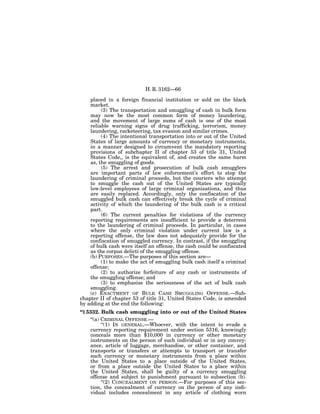 H. R. 3162—66

    placed in a foreign financial institution or sold on the black
    market.
         (3) The transportation and smuggling of cash in bulk form
    may now be the most common form of money laundering,
    and the movement of large sums of cash is one of the most
    reliable warning signs of drug trafficking, terrorism, money
    laundering, racketeering, tax evasion and similar crimes.
         (4) The intentional transportation into or out of the United
    States of large amounts of currency or monetary instruments,
    in a manner designed to circumvent the mandatory reporting
    provisions of subchapter II of chapter 53 of title 31, United
    States Code,, is the equivalent of, and creates the same harm
    as, the smuggling of goods.
         (5) The arrest and prosecution of bulk cash smugglers
    are important parts of law enforcement’s effort to stop the
    laundering of criminal proceeds, but the couriers who attempt
    to smuggle the cash out of the United States are typically
    low-level employees of large criminal organizations, and thus
    are easily replaced. Accordingly, only the confiscation of the
    smuggled bulk cash can effectively break the cycle of criminal
    activity of which the laundering of the bulk cash is a critical
    part.
         (6) The current penalties for violations of the currency
    reporting requirements are insufficient to provide a deterrent
    to the laundering of criminal proceeds. In particular, in cases
    where the only criminal violation under current law is a
    reporting offense, the law does not adequately provide for the
    confiscation of smuggled currency. In contrast, if the smuggling
    of bulk cash were itself an offense, the cash could be confiscated
    as the corpus delicti of the smuggling offense.
    (b) PURPOSES.—The purposes of this section are—
         (1) to make the act of smuggling bulk cash itself a criminal
    offense;
         (2) to authorize forfeiture of any cash or instruments of
    the smuggling offense; and
         (3) to emphasize the seriousness of the act of bulk cash
    smuggling.
    (c) ENACTMENT OF BULK CASH SMUGGLING OFFENSE.—Sub-
chapter II of chapter 53 of title 31, United States Code, is amended
by adding at the end the following:
‘‘§ 5332. Bulk cash smuggling into or out of the United States
     ‘‘(a) CRIMINAL OFFENSE.—
           ‘‘(1) IN GENERAL.—Whoever, with the intent to evade a
     currency reporting requirement under section 5316, knowingly
     conceals more than $10,000 in currency or other monetary
     instruments on the person of such individual or in any convey-
     ance, article of luggage, merchandise, or other container, and
     transports or transfers or attempts to transport or transfer
     such currency or monetary instruments from a place within
     the United States to a place outside of the United States,
     or from a place outside the United States to a place within
     the United States, shall be guilty of a currency smuggling
     offense and subject to punishment pursuant to subsection (b).
           ‘‘(2) CONCEALMENT ON PERSON.—For purposes of this sec-
     tion, the concealment of currency on the person of any indi-
     vidual includes concealment in any article of clothing worn
 
