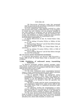 H. R. 3162—68

               ‘‘(B) PROCEDURE.—Forfeitures under this paragraph
         shall be governed by the procedures established in section
         413 of the Controlled Substances Act.
         ‘‘(2) CIVIL FORFEITURE.—Any property involved in a viola-
    tion of section 5313, 5316, or 5324 of this title, or any conspiracy
    to commit any such violation, and any property traceable to
    any such violation or conspiracy, may be seized and forfeited
    to the United States in accordance with the procedures gov-
    erning civil forfeitures in money laundering cases pursuant
    to section 981(a)(1)(A) of title 18, United States Code.’’.
    (b) CONFORMING AMENDMENTS.—
         (1) Section 981(a)(1)(A) of title 18, United States Code,
    is amended—
               (A) by striking ‘‘of section 5313(a) or 5324(a) of title
         31, or’’; and
               (B) by striking ‘‘However’’ and all that follows through
         the end of the subparagraph.
         (2) Section 982(a)(1) of title 18, United States Code, is
    amended—
               (A) by striking ‘‘of section 5313(a), 5316, or 5324 of
         title 31, or’’; and
               (B) by striking ‘‘However’’ and all that follows through
         the end of the paragraph.
SEC. 373. ILLEGAL MONEY TRANSMITTING BUSINESSES.
     (a) SCIENTER REQUIREMENT FOR SECTION 1960 VIOLATION.—
Section 1960 of title 18, United States Code, is amended to read
as follows:
‘‘§ 1960.    Prohibition of unlicensed money transmitting
                businesses
    ‘‘(a) Whoever knowingly conducts, controls, manages, super-
vises, directs, or owns all or part of an unlicensed money transmit-
ting business, shall be fined in accordance with this title or impris-
oned not more than 5 years, or both.
    ‘‘(b) As used in this section—
          ‘‘(1) the term ‘unlicensed money transmitting business’
    means a money transmitting business which affects interstate
    or foreign commerce in any manner or degree and—
                ‘‘(A) is operated without an appropriate money
          transmitting license in a State where such operation is
          punishable as a misdemeanor or a felony under State law,
          whether or not the defendant knew that the operation
          was required to be licensed or that the operation was
          so punishable;
                ‘‘(B) fails to comply with the money transmitting busi-
          ness registration requirements under section 5330 of title
          31, United States Code, or regulations prescribed under
          such section; or
                ‘‘(C) otherwise involves the transportation or trans-
          mission of funds that are known to the defendant to have
          been derived from a criminal offense or are intended to
          be used to be used to promote or support unlawful activity;
          ‘‘(2) the term ‘money transmitting’ includes transferring
    funds on behalf of the public by any and all means including
    but not limited to transfers within this country or to locations
    abroad by wire, check, draft, facsimile, or courier; and
 