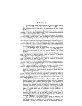 H. R. 3162—69

          ‘‘(3) the term ‘State’ means any State of the United States,
      the District of Columbia, the Northern Mariana Islands, and
      any commonwealth, territory, or possession of the United
      States.’’.
      (b) SEIZURE OF ILLEGALLY TRANSMITTED FUNDS.—Section
981(a)(1)(A) of title 18, United States Code, is amended by striking
‘‘or 1957’’ and inserting ‘‘, 1957 or 1960’’.
      (c) CLERICAL AMENDMENT.—The table of sections for chapter
95 of title 18, United States Code, is amended in the item relating
to section 1960 by striking ‘‘illegal’’ and inserting ‘‘unlicensed’’.
SEC. 374. COUNTERFEITING DOMESTIC CURRENCY AND OBLIGATIONS.
      (a) COUNTERFEIT ACTS COMMITTED OUTSIDE THE UNITED
STATES.—Section 470 of title 18, United States Code, is amended—
           (1) in paragraph (2), by inserting ‘‘analog, digital, or elec-
      tronic image,’’ after ‘‘plate, stone,’’; and
           (2) by striking ‘‘shall be fined under this title, imprisoned
      not more than 20 years, or both’’ and inserting ‘‘shall be pun-
      ished as is provided for the like offense within the United
      States’’.
      (b) OBLIGATIONS OR SECURITIES OF THE UNITED STATES.—Sec-
tion 471 of title 18, United States Code, is amended by striking
‘‘fifteen years’’ and inserting ‘‘20 years’’.
      (c) UTTERING COUNTERFEIT OBLIGATIONS OR SECURITIES.—Sec-
tion 472 of title 18, United States Code, is amended by striking
‘‘fifteen years’’ and inserting ‘‘20 years’’.
      (d) DEALING IN COUNTERFEIT OBLIGATIONS OR SECURITIES.—
Section 473 of title 18, United States Code, is amended by striking
‘‘ten years’’ and inserting ‘‘20 years’’.
      (e) PLATES, STONES, OR ANALOG, DIGITAL, OR ELECTRONIC
IMAGES FOR COUNTERFEITING OBLIGATIONS OR SECURITIES.—
           (1) IN GENERAL.—Section 474(a) of title 18, United States
      Code, is amended by inserting after the second paragraph the
      following new paragraph:
      ‘‘Whoever, with intent to defraud, makes, executes, acquires,
scans, captures, records, receives, transmits, reproduces, sells, or
has in such person’s control, custody, or possession, an analog,
digital, or electronic image of any obligation or other security of
the United States; or’’.
           (2) AMENDMENT TO DEFINITION.—Section 474(b) of title 18,
      United States Code, is amended by striking the first sentence
      and inserting the following new sentence: ‘‘For purposes of
      this section, the term ‘analog, digital, or electronic image’
      includes any analog, digital, or electronic method used for the
      making, execution, acquisition, scanning, capturing, recording,
      retrieval, transmission, or reproduction of any obligation or
      security, unless such use is authorized by the Secretary of
      the Treasury.’’.
           (3) TECHNICAL AND CONFORMING AMENDMENT.—The
      heading for section 474 of title 18, United States Code, is
      amended by striking ‘‘or stones’’ and inserting ‘‘, stones, or
      analog, digital, or electronic images’’.
           (4) CLERICAL AMENDMENT.—The table of sections for
      chapter 25 of title 18, United States Code, is amended in
      the item relating to section 474 by striking ‘‘or stones’’ and
      inserting ‘‘, stones, or analog, digital, or electronic images’’.
 