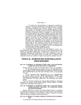 H. R. 3162—7

                ‘‘(C) when the United States is engaged in armed hos-
          tilities or has been attacked by a foreign country or foreign
          nationals, confiscate any property, subject to the jurisdic-
          tion of the United States, of any foreign person, foreign
          organization, or foreign country that he determines has
          planned, authorized, aided, or engaged in such hostilities
          or attacks against the United States; and all right, title,
          and interest in any property so confiscated shall vest, when,
          as, and upon the terms directed by the President, in such
          agency or person as the President may designate from
          time to time, and upon such terms and conditions as the
          President may prescribe, such interest or property shall
          be held, used, administered, liquidated, sold, or otherwise
          dealt with in the interest of and for the benefit of the
          United States, and such designated agency or person may
          perform any and all acts incident to the accomplishment
          or furtherance of these purposes.’’; and
          (2) by inserting at the end the following:
    ‘‘(c) CLASSIFIED INFORMATION.—In any judicial review of a
determination made under this section, if the determination was
based on classified information (as defined in section 1(a) of the
Classified Information Procedures Act) such information may be
submitted to the reviewing court ex parte and in camera. This
subsection does not confer or imply any right to judicial review.’’.

  TITLE II—ENHANCED SURVEILLANCE
            PROCEDURES
SEC. 201. AUTHORITY TO INTERCEPT WIRE, ORAL, AND ELECTRONIC
            COMMUNICATIONS RELATING TO TERRORISM.
     Section 2516(1) of title 18, United States Code, is amended—
           (1) by redesignating paragraph (p), as so redesignated by
     section 434(2) of the Antiterrorism and Effective Death Penalty
     Act of 1996 (Public Law 104–132; 110 Stat. 1274), as paragraph
     (r); and
           (2) by inserting after paragraph (p), as so redesignated
     by section 201(3) of the Illegal Immigration Reform and
     Immigrant Responsibility Act of 1996 (division C of Public
     Law 104–208; 110 Stat. 3009–565), the following new para-
     graph:
     ‘‘(q) any criminal violation of section 229 (relating to chemical
weapons); or sections 2332, 2332a, 2332b, 2332d, 2339A, or 2339B
of this title (relating to terrorism); or’’.
SEC. 202. AUTHORITY TO INTERCEPT WIRE, ORAL, AND ELECTRONIC
            COMMUNICATIONS RELATING TO COMPUTER FRAUD
            AND ABUSE OFFENSES.
     Section 2516(1)(c) of title 18, United States Code, is amended
by striking ‘‘and section 1341 (relating to mail fraud),’’ and inserting
‘‘section 1341 (relating to mail fraud), a felony violation of section
1030 (relating to computer fraud and abuse),’’.
SEC. 203. AUTHORITY TO SHARE CRIMINAL INVESTIGATIVE INFORMA-
             TION.
    (a) AUTHORITY TO SHARE GRAND JURY INFORMATION.—
 