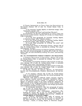 H. R. 3162—70

     (f) TAKING IMPRESSIONS OF TOOLS USED FOR OBLIGATIONS OR
SECURITIES.—Section 476 of title 18, United States Code, is
amended—
          (1) by inserting ‘‘analog, digital, or electronic image,’’ after
     ‘‘impression, stamp,’’; and
          (2) by striking ‘‘ten years’’ and inserting ‘‘25 years’’.
     (g) POSSESSING OR SELLING IMPRESSIONS OF TOOLS USED FOR
OBLIGATIONS OR SECURITIES.—Section 477 of title 18, United States
Code, is amended—
          (1) in the first paragraph, by inserting ‘‘analog, digital,
     or electronic image,’’ after ‘‘imprint, stamp,’’;
          (2) in the second paragraph, by inserting ‘‘analog, digital,
     or electronic image,’’ after ‘‘imprint, stamp,’’; and
          (3) in the third paragraph, by striking ‘‘ten years’’ and
     inserting ‘‘25 years’’.
     (h) CONNECTING PARTS OF DIFFERENT NOTES.—Section 484 of
title 18, United States Code, is amended by striking ‘‘five years’’
and inserting ‘‘10 years’’.
     (i) BONDS AND OBLIGATIONS OF CERTAIN LENDING AGENCIES.—
The first and second paragraphs of section 493 of title 18, United
States Code, are each amended by striking ‘‘five years’’ and inserting
‘‘10 years’’.
SEC. 375. COUNTERFEITING FOREIGN CURRENCY AND OBLIGATIONS.
      (a) FOREIGN OBLIGATIONS OR SECURITIES.—Section 478 of title
18, United States Code, is amended by striking ‘‘five years’’ and
inserting ‘‘20 years’’.
      (b) UTTERING COUNTERFEIT FOREIGN OBLIGATIONS OR SECURI-
TIES.—Section 479 of title 18, United States Code, is amended
by striking ‘‘three years’’ and inserting ‘‘20 years’’.
      (c) POSSESSING COUNTERFEIT FOREIGN OBLIGATIONS OR SECURI-
TIES.—Section 480 of title 18, United States Code, is amended
by striking ‘‘one year’’ and inserting ‘‘20 years’’.
      (d) PLATES, STONES, OR ANALOG, DIGITAL, OR ELECTRONIC
IMAGES FOR COUNTERFEITING FOREIGN OBLIGATIONS OR SECURI-
TIES.—
            (1) IN GENERAL.—Section 481 of title 18, United States
      Code, is amended by inserting after the second paragraph the
      following new paragraph:
      ‘‘Whoever, with intent to defraud, makes, executes, acquires,
scans, captures, records, receives, transmits, reproduces, sells, or
has in such person’s control, custody, or possession, an analog,
digital, or electronic image of any bond, certificate, obligation, or
other security of any foreign government, or of any treasury note,
bill, or promise to pay, lawfully issued by such foreign government
and intended to circulate as money; or’’.
            (2) INCREASED SENTENCE.—The last paragraph of section
      481 of title 18, United States Code, is amended by striking
      ‘‘five years’’ and inserting ‘‘25 years’’.
            (3) TECHNICAL AND CONFORMING AMENDMENT.—The
      heading for section 481 of title 18, United States Code, is
      amended by striking ‘‘or stones’’ and inserting ‘‘, stones, or
      analog, digital, or electronic images’’.
            (4) CLERICAL AMENDMENT.—The table of sections for
      chapter 25 of title 18, United States Code, is amended in
      the item relating to section 481 by striking ‘‘or stones’’ and
      inserting ‘‘, stones, or analog, digital, or electronic images’’.
 