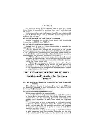 H. R. 3162—71

     (e) FOREIGN BANK NOTES.—Section 482 of title 18, United
States Code, is amended by striking ‘‘two years’’ and inserting
‘‘20 years’’.
     (f) UTTERING COUNTERFEIT FOREIGN BANK NOTES.—Section 483
of title 18, United States Code, is amended by striking ‘‘one year’’
and inserting ‘‘20 years’’.
SEC. 376. LAUNDERING THE PROCEEDS OF TERRORISM.
     Section 1956(c)(7)(D) of title 18, United States Code, is amended
by inserting ‘‘or 2339B’’ after ‘‘2339A’’.
SEC. 377. EXTRATERRITORIAL JURISDICTION.
     Section 1029 of title 18, United States Code, is amended by
adding at the end the following:
     ‘‘(h) Any person who, outside the jurisdiction of the United
States, engages in any act that, if committed within the jurisdiction
of the United States, would constitute an offense under subsection
(a) or (b) of this section, shall be subject to the fines, penalties,
imprisonment, and forfeiture provided in this title if—
           ‘‘(1) the offense involves an access device issued, owned,
     managed, or controlled by a financial institution, account issuer,
     credit card system member, or other entity within the jurisdic-
     tion of the United States; and
           ‘‘(2) the person transports, delivers, conveys, transfers to
     or through, or otherwise stores, secrets, or holds within the
     jurisdiction of the United States, any article used to assist
     in the commission of the offense or the proceeds of such offense
     or property derived therefrom.’’.

  TITLE IV—PROTECTING THE BORDER
     Subtitle A—Protecting the Northern
                  Border
SEC. 401. ENSURING ADEQUATE PERSONNEL ON THE NORTHERN
            BORDER.
    The Attorney General is authorized to waive any FTE cap
on personnel assigned to the Immigration and Naturalization
Service on the Northern border.
SEC. 402. NORTHERN BORDER PERSONNEL.
    There are authorized to be appropriated—
        (1) such sums as may be necessary to triple the number
    of Border Patrol personnel (from the number authorized under
    current law), and the necessary personnel and facilities to
    support such personnel, in each State along the Northern
    Border;
        (2) such sums as may be necessary to triple the number
    of Customs Service personnel (from the number authorized
    under current law), and the necessary personnel and facilities
    to support such personnel, at ports of entry in each State
    along the Northern Border;
        (3) such sums as may be necessary to triple the number
    of INS inspectors (from the number authorized on the date
    of the enactment of this Act), and the necessary personnel
 