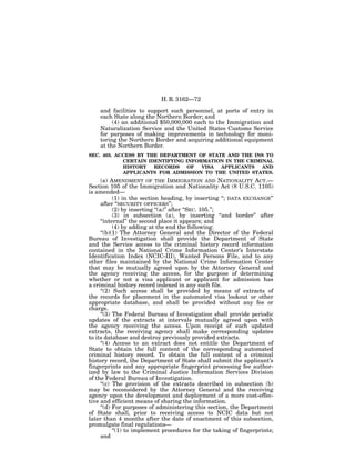 H. R. 3162—72

    and facilities to support such personnel, at ports of entry in
    each State along the Northern Border; and
         (4) an additional $50,000,000 each to the Immigration and
    Naturalization Service and the United States Customs Service
    for purposes of making improvements in technology for moni-
    toring the Northern Border and acquiring additional equipment
    at the Northern Border.
SEC. 403. ACCESS BY THE DEPARTMENT OF STATE AND THE INS TO
            CERTAIN IDENTIFYING INFORMATION IN THE CRIMINAL
            HISTORY   RECORDS    OF  VISA APPLICANTS    AND
            APPLICANTS FOR ADMISSION TO THE UNITED STATES.
     (a) AMENDMENT OF THE IMMIGRATION AND NATIONALITY ACT.—
Section 105 of the Immigration and Nationality Act (8 U.S.C. 1105)
is amended—
           (1) in the section heading, by inserting ‘‘; DATA EXCHANGE’’
     after ‘‘SECURITY OFFICERS’’;
           (2) by inserting ‘‘(a)’’ after ‘‘SEC. 105.’’;
           (3) in subsection (a), by inserting ‘‘and border’’ after
     ‘‘internal’’ the second place it appears; and
           (4) by adding at the end the following:
     ‘‘(b)(1) The Attorney General and the Director of the Federal
Bureau of Investigation shall provide the Department of State
and the Service access to the criminal history record information
contained in the National Crime Information Center’s Interstate
Identification Index (NCIC-III), Wanted Persons File, and to any
other files maintained by the National Crime Information Center
that may be mutually agreed upon by the Attorney General and
the agency receiving the access, for the purpose of determining
whether or not a visa applicant or applicant for admission has
a criminal history record indexed in any such file.
     ‘‘(2) Such access shall be provided by means of extracts of
the records for placement in the automated visa lookout or other
appropriate database, and shall be provided without any fee or
charge.
     ‘‘(3) The Federal Bureau of Investigation shall provide periodic
updates of the extracts at intervals mutually agreed upon with
the agency receiving the access. Upon receipt of such updated
extracts, the receiving agency shall make corresponding updates
to its database and destroy previously provided extracts.
     ‘‘(4) Access to an extract does not entitle the Department of
State to obtain the full content of the corresponding automated
criminal history record. To obtain the full content of a criminal
history record, the Department of State shall submit the applicant’s
fingerprints and any appropriate fingerprint processing fee author-
ized by law to the Criminal Justice Information Services Division
of the Federal Bureau of Investigation.
     ‘‘(c) The provision of the extracts described in subsection (b)
may be reconsidered by the Attorney General and the receiving
agency upon the development and deployment of a more cost-effec-
tive and efficient means of sharing the information.
     ‘‘(d) For purposes of administering this section, the Department
of State shall, prior to receiving access to NCIC data but not
later than 4 months after the date of enactment of this subsection,
promulgate final regulations—
           ‘‘(1) to implement procedures for the taking of fingerprints;
     and
 