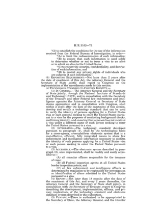 H. R. 3162—73

         ‘‘(2) to establish the conditions for the use of the information
    received from the Federal Bureau of Investigation, in order—
               ‘‘(A) to limit the redissemination of such information;
               ‘‘(B) to ensure that such information is used solely
         to determine whether or not to issue a visa to an alien
         or to admit an alien to the United States;
               ‘‘(C) to ensure the security, confidentiality, and destruc-
         tion of such information; and
               ‘‘(D) to protect any privacy rights of individuals who
         are subjects of such information.’’.
    (b) REPORTING REQUIREMENT.—Not later than 2 years after
the date of enactment of this Act, the Attorney General and the
Secretary of State jointly shall report to Congress on the
implementation of the amendments made by this section.
    (c) TECHNOLOGY STANDARD TO CONFIRM IDENTITY.—
         (1) IN GENERAL.—The Attorney General and the Secretary
    of State jointly, through the National Institute of Standards
    and Technology (NIST), and in consultation with the Secretary
    of the Treasury and other Federal law enforcement and intel-
    ligence agencies the Attorney General or Secretary of State
    deems appropriate and in consultation with Congress, shall
    within 2 years after the date of the enactment of this section,
    develop and certify a technology standard that can be used
    to verify the identity of persons applying for a United States
    visa or such persons seeking to enter the United States pursu-
    ant to a visa for the purposes of conducting background checks,
    confirming identity, and ensuring that a person has not received
    a visa under a different name or such person seeking to enter
    the United States pursuant to a visa.
         (2) INTEGRATED.—The technology standard developed
    pursuant to paragraph (1), shall be the technological basis
    for a cross-agency, cross-platform electronic system that is a
    cost-effective, efficient, fully integrated means to share law
    enforcement and intelligence information necessary to confirm
    the identity of such persons applying for a United States visa
    or such person seeking to enter the United States pursuant
    to a visa.
         (3) ACCESSIBLE.—The electronic system described in para-
    graph (2), once implemented, shall be readily and easily acces-
    sible to—
               (A) all consular officers responsible for the issuance
         of visas;
               (B) all Federal inspection agents at all United States
         border inspection points; and
               (C) all law enforcement and intelligence officers as
         determined by regulation to be responsible for investigation
         or identification of aliens admitted to the United States
         pursuant to a visa.
         (4) REPORT.—Not later than 18 months after the date of
    the enactment of this Act, and every 2 years thereafter, the
    Attorney General and the Secretary of State shall jointly, in
    consultation with the Secretary of Treasury, report to Congress
    describing the development, implementation, efficacy, and pri-
    vacy implications of the technology standard and electronic
    database system described in this subsection.
         (5) FUNDING.—There is authorized to be appropriated to
    the Secretary of State, the Attorney General, and the Director
 