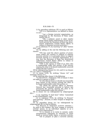 H. R. 3162—75

            (i) by amending subclause (IV) to read as follows:
                   ‘‘(IV) is a representative (as defined in clause
            (v)) of—
                         ‘‘(aa) a foreign terrorist organization, as
                   designated by the Secretary of State under
                   section 219, or
                         ‘‘(bb) a political, social or other similar
                   group whose public endorsement of acts of ter-
                   rorist activity the Secretary of State has deter-
                   mined undermines United States efforts to
                   reduce or eliminate terrorist activities,’’;
            (ii) in subclause (V), by inserting ‘‘or’’ after ‘‘section
      219,’’; and
            (iii) by adding at the end the following new sub-
      clauses:
                   ‘‘(VI) has used the alien’s position of promi-
            nence within any country to endorse or espouse
            terrorist activity, or to persuade others to support
            terrorist activity or a terrorist organization, in a
            way that the Secretary of State has determined
            undermines United States efforts to reduce or
            eliminate terrorist activities, or
                   ‘‘(VII) is the spouse or child of an alien who
            is inadmissible under this section, if the activity
            causing the alien to be found inadmissible occurred
            within the last 5 years,’’;
      (B) by redesignating clauses (ii), (iii), and (iv) as clauses
(iii), (iv), and (v), respectively;
      (C) in clause (i)(II), by striking ‘‘clause (iii)’’ and
inserting ‘‘clause (iv)’’;
      (D) by inserting after clause (i) the following:
            ‘‘(ii) EXCEPTION.—Subclause (VII) of clause (i) does
      not apply to a spouse or child—
                   ‘‘(I) who did not know or should not reasonably
            have known of the activity causing the alien to
            be found inadmissible under this section; or
                   ‘‘(II) whom the consular officer or Attorney
            General has reasonable grounds to believe has
            renounced the activity causing the alien to be
            found inadmissible under this section.’’;
      (E) in clause (iii) (as redesignated by subparagraph
(B))—
            (i) by inserting ‘‘it had been’’ before ‘‘committed
      in the United States’’; and
            (ii) in subclause (V)(b), by striking ‘‘or firearm’’
      and inserting ‘‘, firearm, or other weapon or dangerous
      device’’;
      (F) by amending clause (iv) (as redesignated by
subparagraph (B)) to read as follows:
            ‘‘(iv) ENGAGE IN TERRORIST ACTIVITY DEFINED.—
      As used in this chapter, the term ‘engage in terrorist
      activity’ means, in an individual capacity or as a
      member of an organization—
                   ‘‘(I) to commit or to incite to commit, under
            circumstances indicating an intention to cause
            death or serious bodily injury, a terrorist activity;
                   ‘‘(II) to prepare or plan a terrorist activity;
 