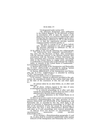 H. R. 3162—77

                       ‘‘(I) designated under section 219;
                       ‘‘(II) otherwise designated, upon publication
                 in the Federal Register, by the Secretary of State
                 in consultation with or upon the request of the
                 Attorney General, as a terrorist organization, after
                 finding that the organization engages in the activi-
                 ties described in subclause (I), (II), or (III) of clause
                 (iv), or that the organization provides material
                 support to further terrorist activity; or
                       ‘‘(III) that is a group of two or more individ-
                 uals, whether organized or not, which engages in
                 the activities described in subclause (I), (II), or
                 (III) of clause (iv).’’; and
      (2) by adding at the end the following new subparagraph:
            ‘‘(F) ASSOCIATION WITH TERRORIST ORGANIZATIONS.—
      Any alien who the Secretary of State, after consultation
      with the Attorney General, or the Attorney General, after
      consultation with the Secretary of State, determines has
      been associated with a terrorist organization and intends
      while in the United States to engage solely, principally,
      or incidentally in activities that could endanger the welfare,
      safety, or security of the United States is inadmissible.’’.
(b) CONFORMING AMENDMENTS.—
      (1) Section 237(a)(4)(B) of the Immigration and Nationality
Act (8 U.S.C. 1227(a)(4)(B)) is amended by striking ‘‘section
212(a)(3)(B)(iii)’’ and inserting ‘‘section 212(a)(3)(B)(iv)’’.
      (2) Section 208(b)(2)(A)(v) of the Immigration and Nation-
ality Act (8 U.S.C. 1158(b)(2)(A)(v)) is amended by striking
‘‘or (IV)’’ and inserting ‘‘(IV), or (VI)’’.
(c) RETROACTIVE APPLICATION OF AMENDMENTS.—
      (1) IN GENERAL.—Except as otherwise provided in this sub-
section, the amendments made by this section shall take effect
on the date of the enactment of this Act and shall apply
to—
            (A) actions taken by an alien before, on, or after such
      date; and
            (B) all aliens, without regard to the date of entry
      or attempted entry into the United States—
                 (i) in removal proceedings on or after such date
            (except for proceedings in which there has been a final
            administrative decision before such date); or
                 (ii) seeking admission to the United States on or
            after such date.
      (2) SPECIAL RULE FOR ALIENS IN EXCLUSION OR DEPORTATION
PROCEEDINGS.—Notwithstanding any other provision of law,
sections 212(a)(3)(B) and 237(a)(4)(B) of the Immigration and
Nationality Act, as amended by this Act, shall apply to all
aliens in exclusion or deportation proceedings on or after the
date of the enactment of this Act (except for proceedings in
which there has been a final administrative decision before
such date) as if such proceedings were removal proceedings.
      (3) SPECIAL RULE FOR SECTION 219 ORGANIZATIONS AND
ORGANIZATIONS             DESIGNATED            UNDER           SECTION
212(a)(3)(B)(vi)(II).—
         (A) IN GENERAL.—Notwithstanding paragraphs (1) and
    (2), no alien shall be considered inadmissible under section
    212(a)(3) of the Immigration and Nationality Act (8 U.S.C.
 