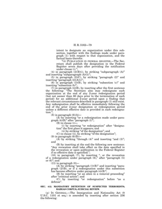 H. R. 3162—79

              intent to designate an organization under this sub-
              section, together with the findings made under para-
              graph (1) with respect to that organization, and the
              factual basis therefor.
                   ‘‘(ii) PUBLICATION IN FEDERAL REGISTER.—The Sec-
              retary shall publish the designation in the Federal
              Register seven days after providing the notification
              under clause (i).’’;
        (4) in paragraph (2)(B)(i), by striking ‘‘subparagraph (A)’’
   and inserting ‘‘subparagraph (A)(ii)’’;
        (5) in paragraph (2)(C), by striking ‘‘paragraph (2)’’ and
   inserting ‘‘paragraph (2)(A)(i)’’;
        (6) in paragraph (3)(B), by striking ‘‘subsection (c)’’ and
   inserting ‘‘subsection (b)’’;
        (7) in paragraph (4)(B), by inserting after the first sentence
   the following: ‘‘The Secretary also may redesignate such
   organization at the end of any 2-year redesignation period
   (but not sooner than 60 days prior to the termination of such
   period) for an additional 2-year period upon a finding that
   the relevant circumstances described in paragraph (1) still exist.
   Any redesignation shall be effective immediately following the
   end of the prior 2-year designation or redesignation period
   unless a different effective date is provided in such redesigna-
   tion.’’;
        (8) in paragraph (6)(A)—
              (A) by inserting ‘‘or a redesignation made under para-
        graph (4)(B)’’ after ‘‘paragraph (1)’’;
              (B) in clause (i)—
                   (i) by inserting ‘‘or redesignation’’ after ‘‘designa-
              tion’’ the first place it appears; and
                   (ii) by striking ‘‘of the designation’’; and
              (C) in clause (ii), by striking ‘‘of the designation’’;
        (9) in paragraph (6)(B)—
              (A) by striking ‘‘through (4)’’ and inserting ‘‘and (3)’’;
        and
              (B) by inserting at the end the following new sentence:
        ‘‘Any revocation shall take effect on the date specified in
        the revocation or upon publication in the Federal Register
        if no effective date is specified.’’;
        (10) in paragraph (7), by inserting ‘‘, or the revocation
   of a redesignation under paragraph (6),’’ after ‘‘paragraph (5)
   or (6)’’; and
        (11) in paragraph (8)—
              (A) by striking ‘‘paragraph (1)(B)’’ and inserting ‘‘para-
        graph (2)(B), or if a redesignation under this subsection
        has become effective under paragraph (4)(B)’’;
              (B) by inserting ‘‘or an alien in a removal proceeding’’
        after ‘‘criminal action’’; and
              (C) by inserting ‘‘or redesignation’’ before ‘‘as a
        defense’’.
SEC. 412. MANDATORY DETENTION OF SUSPECTED TERRORISTS;
           HABEAS CORPUS; JUDICIAL REVIEW.
     (a) IN GENERAL.—The Immigration and Nationality Act (8
U.S.C. 1101 et seq.) is amended by inserting after section 236
the following:
 