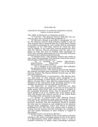 H. R. 3162—80

‘‘MANDATORY   DETENTION OF SUSPECTED TERRORISTS; HABEAS
                 CORPUS; JUDICIAL REVIEW

‘‘SEC. 236A. (a) DETENTION OF TERRORIST ALIENS.—
      ‘‘(1) CUSTODY.—The Attorney General shall take into cus-
tody any alien who is certified under paragraph (3).
      ‘‘(2) RELEASE.—Except as provided in paragraphs (5) and
(6), the Attorney General shall maintain custody of such an
alien until the alien is removed from the United States. Except
as provided in paragraph (6), such custody shall be maintained
irrespective of any relief from removal for which the alien
may be eligible, or any relief from removal granted the alien,
until the Attorney General determines that the alien is no
longer an alien who may be certified under paragraph (3).
If the alien is finally determined not to be removable, detention
pursuant to this subsection shall terminate.
      ‘‘(3) CERTIFICATION.—The Attorney General may certify an
alien under this paragraph if the Attorney General has reason-
able grounds to believe that the alien—
            ‘‘(A)    is  described     in    section 212(a)(3)(A)(i),
      212(a)(3)(A)(iii),         212(a)(3)(B),       237(a)(4)(A)(i),
      237(a)(4)(A)(iii), or 237(a)(4)(B); or
            ‘‘(B) is engaged in any other activity that endangers
      the national security of the United States.
      ‘‘(4) NONDELEGATION.—The Attorney General may delegate
the authority provided under paragraph (3) only to the Deputy
Attorney General. The Deputy Attorney General may not dele-
gate such authority.
      ‘‘(5) COMMENCEMENT OF PROCEEDINGS.—The Attorney Gen-
eral shall place an alien detained under paragraph (1) in
removal proceedings, or shall charge the alien with a criminal
offense, not later than 7 days after the commencement of such
detention. If the requirement of the preceding sentence is not
satisfied, the Attorney General shall release the alien.
      ‘‘(6) LIMITATION ON INDEFINITE DETENTION.—An alien
detained solely under paragraph (1) who has not been removed
under section 241(a)(1)(A), and whose removal is unlikely in
the reasonably foreseeable future, may be detained for addi-
tional periods of up to six months only if the release of the
alien will threaten the national security of the United States
or the safety of the community or any person.
      ‘‘(7) REVIEW OF CERTIFICATION.—The Attorney General
shall review the certification made under paragraph (3) every
6 months. If the Attorney General determines, in the Attorney
General’s discretion, that the certification should be revoked,
the alien may be released on such conditions as the Attorney
General deems appropriate, unless such release is otherwise
prohibited by law. The alien may request each 6 months in
writing that the Attorney General reconsider the certification
and may submit documents or other evidence in support of
that request.
‘‘(b) HABEAS CORPUS AND JUDICIAL REVIEW.—
      ‘‘(1) IN GENERAL.—Judicial review of any action or decision
relating to this section (including judicial review of the merits
of a determination made under subsection (a)(3) or (a)(6)) is
available exclusively in habeas corpus proceedings consistent
 