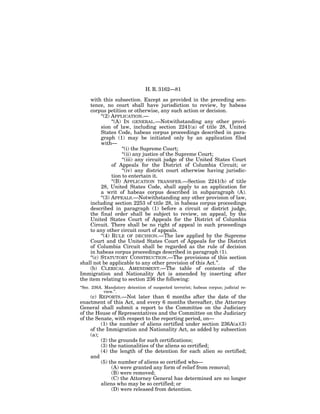 H. R. 3162—81

     with this subsection. Except as provided in the preceding sen-
     tence, no court shall have jurisdiction to review, by habeas
     corpus petition or otherwise, any such action or decision.
           ‘‘(2) APPLICATION.—
                 ‘‘(A) IN GENERAL.—Notwithstanding any other provi-
           sion of law, including section 2241(a) of title 28, United
           States Code, habeas corpus proceedings described in para-
           graph (1) may be initiated only by an application filed
           with—
                      ‘‘(i) the Supreme Court;
                      ‘‘(ii) any justice of the Supreme Court;
                      ‘‘(iii) any circuit judge of the United States Court
                 of Appeals for the District of Columbia Circuit; or
                      ‘‘(iv) any district court otherwise having jurisdic-
                 tion to entertain it.
                 ‘‘(B) APPLICATION TRANSFER.—Section 2241(b) of title
           28, United States Code, shall apply to an application for
           a writ of habeas corpus described in subparagraph (A).
           ‘‘(3) APPEALS.—Notwithstanding any other provision of law,
     including section 2253 of title 28, in habeas corpus proceedings
     described in paragraph (1) before a circuit or district judge,
     the final order shall be subject to review, on appeal, by the
     United States Court of Appeals for the District of Columbia
     Circuit. There shall be no right of appeal in such proceedings
     to any other circuit court of appeals.
           ‘‘(4) RULE OF DECISION.—The law applied by the Supreme
     Court and the United States Court of Appeals for the District
     of Columbia Circuit shall be regarded as the rule of decision
     in habeas corpus proceedings described in paragraph (1).
     ‘‘(c) STATUTORY CONSTRUCTION.—The provisions of this section
shall not be applicable to any other provision of this Act.’’.
     (b) CLERICAL AMENDMENT.—The table of contents of the
Immigration and Nationality Act is amended by inserting after
the item relating to section 236 the following:
‘‘Sec. 236A. Mandatory detention of suspected terrorist; habeas corpus; judicial re-
             view.’’.
       (c) REPORTS.—Not later than 6 months after the date of the
enactment of this Act, and every 6 months thereafter, the Attorney
General shall submit a report to the Committee on the Judiciary
of the House of Representatives and the Committee on the Judiciary
of the Senate, with respect to the reporting period, on—
          (1) the number of aliens certified under section 236A(a)(3)
     of the Immigration and Nationality Act, as added by subsection
     (a);
          (2) the grounds for such certifications;
          (3) the nationalities of the aliens so certified;
          (4) the length of the detention for each alien so certified;
     and
          (5) the number of aliens so certified who—
               (A) were granted any form of relief from removal;
               (B) were removed;
               (C) the Attorney General has determined are no longer
          aliens who may be so certified; or
               (D) were released from detention.
 