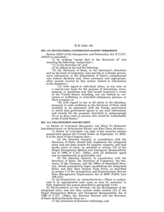 H. R. 3162—82
SEC. 413. MULTILATERAL COOPERATION AGAINST TERRORISTS.
    Section 222(f) of the Immigration and Nationality Act (8 U.S.C.
1202(f)) is amended—
          (1) by striking ‘‘except that in the discretion of’’ and
    inserting the following: ‘‘except that—
          ‘‘(1) in the discretion of’’; and
          (2) by adding at the end the following:
          ‘‘(2) the Secretary of State, in the Secretary’s discretion
    and on the basis of reciprocity, may provide to a foreign govern-
    ment information in the Department of State’s computerized
    visa lookout database and, when necessary and appropriate,
    other records covered by this section related to information
    in the database—
                ‘‘(A) with regard to individual aliens, at any time on
          a case-by-case basis for the purpose of preventing, inves-
          tigating, or punishing acts that would constitute a crime
          in the United States, including, but not limited to, ter-
          rorism or trafficking in controlled substances, persons, or
          illicit weapons; or
                ‘‘(B) with regard to any or all aliens in the database,
          pursuant to such conditions as the Secretary of State shall
          establish in an agreement with the foreign government
          in which that government agrees to use such information
          and records for the purposes described in subparagraph
          (A) or to deny visas to persons who would be inadmissible
          to the United States.’’.
SEC. 414. VISA INTEGRITY AND SECURITY.
     (a) SENSE OF CONGRESS REGARDING THE NEED TO EXPEDITE
IMPLEMENTATION OF INTEGRATED ENTRY AND EXIT DATA SYSTEM.—
           (1) SENSE OF CONGRESS.—In light of the terrorist attacks
     perpetrated against the United States on September 11, 2001,
     it is the sense of the Congress that—
                (A) the Attorney General, in consultation with the
           Secretary of State, should fully implement the integrated
           entry and exit data system for airports, seaports, and land
           border ports of entry, as specified in section 110 of the
           Illegal Immigration Reform and Immigrant Responsibility
           Act of 1996 (8 U.S.C. 1365a), with all deliberate speed
           and as expeditiously as practicable; and
                (B) the Attorney General, in consultation with the
           Secretary of State, the Secretary of Commerce, the Sec-
           retary of the Treasury, and the Office of Homeland Secu-
           rity, should immediately begin establishing the Integrated
           Entry and Exit Data System Task Force, as described
           in section 3 of the Immigration and Naturalization Service
           Data Management Improvement Act of 2000 (Public Law
           106–215).
           (2) AUTHORIZATION OF APPROPRIATIONS.—There is author-
     ized to be appropriated such sums as may be necessary to
     fully implement the system described in paragraph (1)(A).
     (b) DEVELOPMENT OF THE SYSTEM.—In the development of the
integrated entry and exit data system under section 110 of the
Illegal Immigration Reform and Immigrant Responsibility Act of
1996 (8 U.S.C. 1365a), the Attorney General and the Secretary
of State shall particularly focus on—
           (1) the utilization of biometric technology; and
 