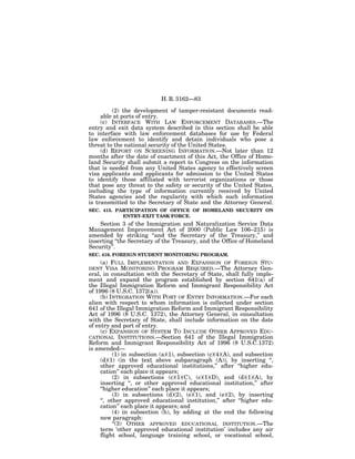 H. R. 3162—83

         (2) the development of tamper-resistant documents read-
     able at ports of entry.
     (c) INTERFACE WITH LAW ENFORCEMENT DATABASES.—The
entry and exit data system described in this section shall be able
to interface with law enforcement databases for use by Federal
law enforcement to identify and detain individuals who pose a
threat to the national security of the United States.
     (d) REPORT ON SCREENING INFORMATION.—Not later than 12
months after the date of enactment of this Act, the Office of Home-
land Security shall submit a report to Congress on the information
that is needed from any United States agency to effectively screen
visa applicants and applicants for admission to the United States
to identify those affiliated with terrorist organizations or those
that pose any threat to the safety or security of the United States,
including the type of information currently received by United
States agencies and the regularity with which such information
is transmitted to the Secretary of State and the Attorney General.
SEC. 415. PARTICIPATION OF OFFICE OF HOMELAND SECURITY ON
            ENTRY-EXIT TASK FORCE.
    Section 3 of the Immigration and Naturalization Service Data
Management Improvement Act of 2000 (Public Law 106–215) is
amended by striking ‘‘and the Secretary of the Treasury,’’ and
inserting ‘‘the Secretary of the Treasury, and the Office of Homeland
Security’’.
SEC. 416. FOREIGN STUDENT MONITORING PROGRAM.
     (a) FULL IMPLEMENTATION AND EXPANSION OF FOREIGN STU-
DENT    VISA MONITORING PROGRAM REQUIRED.—The Attorney Gen-
eral, in consultation with the Secretary of State, shall fully imple-
ment and expand the program established by section 641(a) of
the Illegal Immigration Reform and Immigrant Responsibility Act
of 1996 (8 U.S.C. 1372(a)).
     (b) INTEGRATION WITH PORT OF ENTRY INFORMATION.—For each
alien with respect to whom information is collected under section
641 of the Illegal Immigration Reform and Immigrant Responsibility
Act of 1996 (8 U.S.C. 1372), the Attorney General, in consultation
with the Secretary of State, shall include information on the date
of entry and port of entry.
     (c) EXPANSION OF SYSTEM TO INCLUDE OTHER APPROVED EDU-
CATIONAL INSTITUTIONS.—Section 641 of the Illegal Immigration
Reform and Immigrant Responsibility Act of 1996 (8 U.S.C.1372)
is amended—
           (1) in subsection (a)(1), subsection (c)(4)(A), and subsection
     (d)(1) (in the text above subparagraph (A)), by inserting ‘‘,
     other approved educational institutions,’’ after ‘‘higher edu-
     cation’’ each place it appears;
           (2) in subsections (c)(1)(C), (c)(1)(D), and (d)(1)(A), by
     inserting ‘‘, or other approved educational institution,’’ after
     ‘‘higher education’’ each place it appears;
           (3) in subsections (d)(2), (e)(1), and (e)(2), by inserting
     ‘‘, other approved educational institution,’’ after ‘‘higher edu-
     cation’’ each place it appears; and
           (4) in subsection (h), by adding at the end the following
     new paragraph:
           ‘‘(3) OTHER APPROVED EDUCATIONAL INSTITUTION.—The
     term ‘other approved educational institution’ includes any air
     flight school, language training school, or vocational school,
 