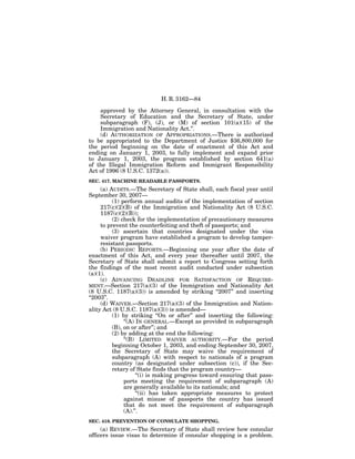 H. R. 3162—84

    approved by the Attorney General, in consultation with the
    Secretary of Education and the Secretary of State, under
    subparagraph (F), (J), or (M) of section 101(a)(15) of the
    Immigration and Nationality Act.’’.
    (d) AUTHORIZATION OF APPROPRIATIONS.—There is authorized
to be appropriated to the Department of Justice $36,800,000 for
the period beginning on the date of enactment of this Act and
ending on January 1, 2003, to fully implement and expand prior
to January 1, 2003, the program established by section 641(a)
of the Illegal Immigration Reform and Immigrant Responsibility
Act of 1996 (8 U.S.C. 1372(a)).
SEC. 417. MACHINE READABLE PASSPORTS.
     (a) AUDITS.—The Secretary of State shall, each fiscal year until
September 30, 2007—
          (1) perform annual audits of the implementation of section
     217(c)(2)(B) of the Immigration and Nationality Act (8 U.S.C.
     1187(c)(2)(B));
          (2) check for the implementation of precautionary measures
     to prevent the counterfeiting and theft of passports; and
          (3) ascertain that countries designated under the visa
     waiver program have established a program to develop tamper-
     resistant passports.
     (b) PERIODIC REPORTS.—Beginning one year after the date of
enactment of this Act, and every year thereafter until 2007, the
Secretary of State shall submit a report to Congress setting forth
the findings of the most recent audit conducted under subsection
(a)(1).
     (c) ADVANCING DEADLINE FOR SATISFACTION OF REQUIRE-
MENT.—Section 217(a)(3) of the Immigration and Nationality Act
(8 U.S.C. 1187(a)(3)) is amended by striking ‘‘2007’’ and inserting
‘‘2003’’.
     (d) WAIVER.—Section 217(a)(3) of the Immigration and Nation-
ality Act (8 U.S.C. 1187(a)(3)) is amended—
          (1) by striking ‘‘On or after’’ and inserting the following:
               ‘‘(A) IN GENERAL.—Except as provided in subparagraph
          (B), on or after’’; and
          (2) by adding at the end the following:
               ‘‘(B) LIMITED WAIVER AUTHORITY.—For the period
          beginning October 1, 2003, and ending September 30, 2007,
          the Secretary of State may waive the requirement of
          subparagraph (A) with respect to nationals of a program
          country (as designated under subsection (c)), if the Sec-
          retary of State finds that the program country—
                     ‘‘(i) is making progress toward ensuring that pass-
               ports meeting the requirement of subparagraph (A)
               are generally available to its nationals; and
                     ‘‘(ii) has taken appropriate measures to protect
               against misuse of passports the country has issued
               that do not meet the requirement of subparagraph
               (A).’’.
SEC. 418. PREVENTION OF CONSULATE SHOPPING.
     (a) REVIEW.—The Secretary of State shall review how consular
officers issue visas to determine if consular shopping is a problem.
 