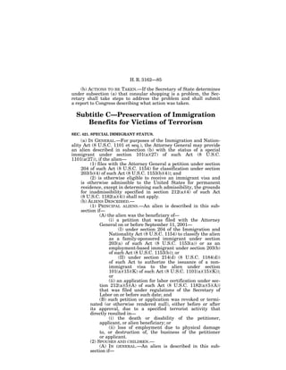 H. R. 3162—85

    (b) ACTIONS TO BE TAKEN.—If the Secretary of State determines
under subsection (a) that consular shopping is a problem, the Sec-
retary shall take steps to address the problem and shall submit
a report to Congress describing what action was taken.

  Subtitle C—Preservation of Immigration
     Benefits for Victims of Terrorism
SEC. 421. SPECIAL IMMIGRANT STATUS.
     (a) IN GENERAL.—For purposes of the Immigration and Nation-
ality Act (8 U.S.C. 1101 et seq.), the Attorney General may provide
an alien described in subsection (b) with the status of a special
immigrant under section 101(a)(27) of such Act (8 U.S.C.
1101(a(27)), if the alien—
          (1) files with the Attorney General a petition under section
     204 of such Act (8 U.S.C. 1154) for classification under section
     203(b)(4) of such Act (8 U.S.C. 1153(b)(4)); and
          (2) is otherwise eligible to receive an immigrant visa and
     is otherwise admissible to the United States for permanent
     residence, except in determining such admissibility, the grounds
     for inadmissibility specified in section 212(a)(4) of such Act
     (8 U.S.C. 1182(a)(4)) shall not apply.
     (b) ALIENS DESCRIBED.—
          (1) PRINCIPAL ALIENS.—An alien is described in this sub-
     section if—
               (A) the alien was the beneficiary of—
                    (i) a petition that was filed with the Attorney
               General on or before September 11, 2001—
                          (I) under section 204 of the Immigration and
                    Nationality Act (8 U.S.C. 1154) to classify the alien
                    as a family-sponsored immigrant under section
                    203(a) of such Act (8 U.S.C. 1153(a)) or as an
                    employment-based immigrant under section 203(b)
                    of such Act (8 U.S.C. 1153(b)); or
                          (II) under section 214(d) (8 U.S.C. 1184(d))
                    of such Act to authorize the issuance of a non-
                    immigrant visa to the alien under section
                    101(a)(15)(K) of such Act (8 U.S.C. 1101(a)(15)(K));
                    or
                    (ii) an application for labor certification under sec-
               tion 212(a)(5)(A) of such Act (8 U.S.C. 1182(a)(5)(A))
               that was filed under regulations of the Secretary of
               Labor on or before such date; and
               (B) such petition or application was revoked or termi-
          nated (or otherwise rendered null), either before or after
          its approval, due to a specified terrorist activity that
          directly resulted in—
                    (i) the death or disability of the petitioner,
               applicant, or alien beneficiary; or
                    (ii) loss of employment due to physical damage
               to, or destruction of, the business of the petitioner
               or applicant.
          (2) SPOUSES AND CHILDREN.—
               (A) IN GENERAL.—An alien is described in this sub-
          section if—
 