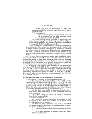 H. R. 3162—86

                    (i) the alien was, on September 10, 2001, the
               spouse or child of a principal alien described in para-
               graph (1); and
                    (ii) the alien—
                          (I) is accompanying such principal alien; or
                          (II) is following to join such principal alien
                    not later than September 11, 2003.
               (B) CONSTRUCTION.—For purposes of construing the
          terms ‘‘accompanying’’ and ‘‘following to join’’ in subpara-
          graph (A)(ii), any death of a principal alien that is described
          in paragraph (1)(B)(i) shall be disregarded.
          (3) GRANDPARENTS OF ORPHANS.—An alien is described in
     this subsection if the alien is a grandparent of a child, both
     of whose parents died as a direct result of a specified terrorist
     activity, if either of such deceased parents was, on September
     10, 2001, a citizen or national of the United States or an
     alien lawfully admitted for permanent residence in the United
     States.
     (c) PRIORITY DATE.—Immigrant visas made available under
this section shall be issued to aliens in the order in which a
petition on behalf of each such alien is filed with the Attorney
General under subsection (a)(1), except that if an alien was assigned
a priority date with respect to a petition described in subsection
(b)(1)(A)(i), the alien may maintain that priority date.
     (d) NUMERICAL LIMITATIONS.—For purposes of the application
of sections 201 through 203 of the Immigration and Nationality
Act (8 U.S.C. 1151–1153) in any fiscal year, aliens eligible to be
provided status under this section shall be treated as special
immigrants described in section 101(a)(27) of such Act (8 U.S.C.
1101(a)(27)) who are not described in subparagraph (A), (B), (C),
or (K) of such section.
SEC. 422. EXTENSION OF FILING OR REENTRY DEADLINES.
    (a) AUTOMATIC EXTENSION OF NONIMMIGRANT STATUS.—
         (1) IN GENERAL.—Notwithstanding section 214 of the
    Immigration and Nationality Act (8 U.S.C. 1184), in the case
    of an alien described in paragraph (2) who was lawfully present
    in the United States as a nonimmigrant on September 10,
    2001, the alien may remain lawfully in the United States
    in the same nonimmigrant status until the later of—
              (A) the date such lawful nonimmigrant status other-
         wise would have terminated if this subsection had not
         been enacted; or
              (B) 1 year after the death or onset of disability
         described in paragraph (2).
         (2) ALIENS DESCRIBED.—
              (A) PRINCIPAL ALIENS.—An alien is described in this
         paragraph if the alien was disabled as a direct result
         of a specified terrorist activity.
              (B) SPOUSES AND CHILDREN.—An alien is described
         in this paragraph if the alien was, on September 10, 2001,
         the spouse or child of—
                   (i) a principal alien described in subparagraph (A);
              or
                   (ii) an alien who died as a direct result of a speci-
              fied terrorist activity.
 