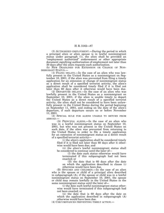 H. R. 3162—87

         (3) AUTHORIZED EMPLOYMENT.—During the period in which
    a principal alien or alien spouse is in lawful nonimmigrant
    status under paragraph (1), the alien shall be provided an
    ‘‘employment authorized’’ endorsement or other appropriate
    document signifying authorization of employment not later than
    30 days after the alien requests such authorization.
    (b) NEW DEADLINES FOR EXTENSION OR CHANGE OF NON-
IMMIGRANT STATUS.—
         (1) FILING DELAYS.—In the case of an alien who was law-
    fully present in the United States as a nonimmigrant on Sep-
    tember 10, 2001, if the alien was prevented from filing a timely
    application for an extension or change of nonimmigrant status
    as a direct result of a specified terrorist activity, the alien’s
    application shall be considered timely filed if it is filed not
    later than 60 days after it otherwise would have been due.
         (2) DEPARTURE DELAYS.—In the case of an alien who was
    lawfully present in the United States as a nonimmigrant on
    September 10, 2001, if the alien is unable timely to depart
    the United States as a direct result of a specified terrorist
    activity, the alien shall not be considered to have been unlaw-
    fully present in the United States during the period beginning
    on September 11, 2001, and ending on the date of the alien’s
    departure, if such departure occurs on or before November
    11, 2001.
         (3) SPECIAL RULE FOR ALIENS UNABLE TO RETURN FROM
    ABROAD.—
              (A) PRINCIPAL ALIENS.—In the case of an alien who
         was in a lawful nonimmigrant status on September 10,
         2001, but who was not present in the United States on
         such date, if the alien was prevented from returning to
         the United States in order to file a timely application
         for an extension of nonimmigrant status as a direct result
         of a specified terrorist activity—
                   (i) the alien’s application shall be considered timely
              filed if it is filed not later than 60 days after it other-
              wise would have been due; and
                   (ii) the alien’s lawful nonimmigrant status shall
              be considered to continue until the later of—
                         (I) the date such status otherwise would have
                   terminated if this subparagraph had not been
                   enacted; or
                         (II) the date that is 60 days after the date
                   on which the application described in clause (i)
                   otherwise would have been due.
              (B) SPOUSES AND CHILDREN.—In the case of an alien
         who is the spouse or child of a principal alien described
         in subparagraph (A), if the spouse or child was in a lawful
         nonimmigrant status on September 10, 2001, the spouse
         or child may remain lawfully in the United States in the
         same nonimmigrant status until the later of—
                   (i) the date such lawful nonimmigrant status other-
              wise would have terminated if this subparagraph had
              not been enacted; or
                   (ii) the date that is 60 days after the date on
              which the application described in subparagraph (A)
              otherwise would have been due.
         (4) CIRCUMSTANCES PREVENTING TIMELY ACTION.—
 