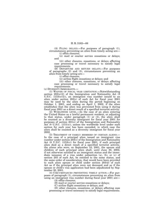 H. R. 3162—88

          (A) FILING DELAYS.—For purposes of paragraph (1),
     circumstances preventing an alien from timely acting are—
               (i) office closures;
               (ii) mail or courier service cessations or delays;
          and
               (iii) other closures, cessations, or delays affecting
          case processing or travel necessary to satisfy legal
          requirements.
          (B) DEPARTURE AND RETURN DELAYS.—For purposes
     of paragraphs (2) and (3), circumstances preventing an
     alien from timely acting are—
               (i) office closures;
               (ii) airline flight cessations or delays; and
               (iii) other closures, cessations, or delays affecting
          case processing or travel necessary to satisfy legal
          requirements.
(c) DIVERSITY IMMIGRANTS.—
     (1) WAIVER OF FISCAL YEAR LIMITATION.—Notwithstanding
section 203(e)(2) of the Immigration and Nationality Act (8
U.S.C. 1153(e)(2)), an immigrant visa number issued to an
alien under section 203(c) of such Act for fiscal year 2001
may be used by the alien during the period beginning on
October 1, 2001, and ending on April 1, 2002, if the alien
establishes that the alien was prevented from using it during
fiscal year 2001 as a direct result of a specified terrorist activity.
     (2) WORLDWIDE LEVEL.—In the case of an alien entering
the United States as a lawful permanent resident, or adjusting
to that status, under paragraph (1) or (3), the alien shall
be counted as a diversity immigrant for fiscal year 2001 for
purposes of section 201(e) of the Immigration and Nationality
Act (8 U.S.C. 1151(e)), unless the worldwide level under such
section for such year has been exceeded, in which case the
alien shall be counted as a diversity immigrant for fiscal year
2002.
     (3) TREATMENT OF FAMILY MEMBERS OF CERTAIN ALIENS.—
In the case of a principal alien issued an immigrant visa
number under section 203(c) of the Immigration and Nationality
Act (8 U.S.C. 1153(c)) for fiscal year 2001, if such principal
alien died as a direct result of a specified terrorist activity,
the aliens who were, on September 10, 2001, the spouse and
children of such principal alien shall, until June 30, 2002,
if not otherwise entitled to an immigrant status and the imme-
diate issuance of a visa under subsection (a), (b), or (c) of
section 203 of such Act, be entitled to the same status, and
the same order of consideration, that would have been provided
to such alien spouse or child under section 203(d) of such
Act as if the principal alien were not deceased and as if the
spouse or child’s visa application had been adjudicated by Sep-
tember 30, 2001.
     (4) CIRCUMSTANCES PREVENTING TIMELY ACTION.—For pur-
poses of paragraph (1), circumstances preventing an alien from
using an immigrant visa number during fiscal year 2001 are—
          (A) office closures;
          (B) mail or courier service cessations or delays;
          (C) airline flight cessations or delays; and
          (D) other closures, cessations, or delays affecting case
     processing or travel necessary to satisfy legal requirements.
 