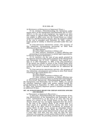 H. R. 3162—89

    (d) EXTENSION OF EXPIRATION OF IMMIGRANT VISAS.—
         (1) IN GENERAL.—Notwithstanding the limitations under
    section 221(c) of the Immigration and Nationality Act (8 U.S.C.
    1201(c)), in the case of any immigrant visa issued to an alien
    that expires or expired before December 31, 2001, if the alien
    was unable to effect entry into the United States as a direct
    result of a specified terrorist activity, then the period of validity
    of the visa is extended until December 31, 2001, unless a
    longer period of validity is otherwise provided under this sub-
    title.
         (2) CIRCUMSTANCES PREVENTING ENTRY.—For purposes of
    this subsection, circumstances preventing an alien from
    effecting entry into the United States are—
              (A) office closures;
              (B) airline flight cessations or delays; and
              (C) other closures, cessations, or delays affecting case
         processing or travel necessary to satisfy legal requirements.
    (e) GRANTS OF PAROLE EXTENDED.—
         (1) IN GENERAL.—In the case of any parole granted by
    the Attorney General under section 212(d)(5) of the Immigration
    and Nationality Act (8 U.S.C. 1182(d)(5)) that expires on a
    date on or after September 11, 2001, if the alien beneficiary
    of the parole was unable to return to the United States prior
    to the expiration date as a direct result of a specified terrorist
    activity, the parole is deemed extended for an additional 90
    days.
         (2) CIRCUMSTANCES PREVENTING RETURN.—For purposes of
    this subsection, circumstances preventing an alien from timely
    returning to the United States are—
              (A) office closures;
              (B) airline flight cessations or delays; and
              (C) other closures, cessations, or delays affecting case
         processing or travel necessary to satisfy legal requirements.
    (f) VOLUNTARY DEPARTURE.—Notwithstanding section 240B of
the Immigration and Nationality Act (8 U.S.C. 1229c), if a period
for voluntary departure under such section expired during the
period beginning on September 11, 2001, and ending on October
11, 2001, such voluntary departure period is deemed extended for
an additional 30 days.
SEC. 423. HUMANITARIAN RELIEF FOR CERTAIN SURVIVING SPOUSES
            AND CHILDREN.
    (a) TREATMENT AS IMMEDIATE RELATIVES.—
         (1) SPOUSES.—Notwithstanding the second sentence of sec-
    tion 201(b)(2)(A)(i) of the Immigration and Nationality Act (8
    U.S.C. 1151(b)(2)(A)(i)), in the case of an alien who was the
    spouse of a citizen of the United States at the time of the
    citizen’s death and was not legally separated from the citizen
    at the time of the citizen’s death, if the citizen died as a
    direct result of a specified terrorist activity, the alien (and
    each child of the alien) shall be considered, for purposes of
    section 201(b) of such Act, to remain an immediate relative
    after the date of the citizen’s death, but only if the alien
    files a petition under section 204(a)(1)(A)(ii) of such Act within
    2 years after such date and only until the date the alien
    remarries. For purposes of such section 204(a)(1)(A)(ii), an alien
    granted relief under the preceding sentence shall be considered
 