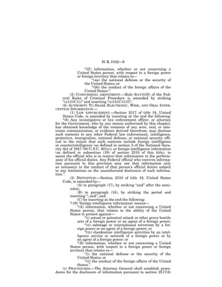 H. R. 3162—9

                      ‘‘(II) information, whether or not concerning a
                United States person, with respect to a foreign power
                or foreign territory that relates to—
                             ‘‘(aa) the national defense or the security of
                      the United States; or
                             ‘‘(bb) the conduct of the foreign affairs of the
                      United States.’’.
           (2) CONFORMING AMENDMENT.—Rule 6(e)(3)(D) of the Fed-
     eral Rules of Criminal Procedure is amended by striking
     ‘‘(e)(3)(C)(i)’’ and inserting ‘‘(e)(3)(C)(i)(I)’’.
     (b) AUTHORITY TO SHARE ELECTRONIC, WIRE, AND ORAL INTER-
CEPTION INFORMATION.—
           (1) LAW ENFORCEMENT.—Section 2517 of title 18, United
     States Code, is amended by inserting at the end the following:
     ‘‘(6) Any investigative or law enforcement officer, or attorney
for the Government, who by any means authorized by this chapter,
has obtained knowledge of the contents of any wire, oral, or elec-
tronic communication, or evidence derived therefrom, may disclose
such contents to any other Federal law enforcement, intelligence,
protective, immigration, national defense, or national security offi-
cial to the extent that such contents include foreign intelligence
or counterintelligence (as defined in section 3 of the National Secu-
rity Act of 1947 (50 U.S.C. 401a)), or foreign intelligence information
(as defined in subsection (19) of section 2510 of this title), to
assist the official who is to receive that information in the perform-
ance of his official duties. Any Federal official who receives informa-
tion pursuant to this provision may use that information only
as necessary in the conduct of that person’s official duties subject
to any limitations on the unauthorized disclosure of such informa-
tion.’’.
           (2) DEFINITION.—Section 2510 of title 18, United States
     Code, is amended by—
                (A) in paragraph (17), by striking ‘‘and’’ after the semi-
           colon;
                (B) in paragraph (18), by striking the period and
           inserting ‘‘; and’’; and
                (C) by inserting at the end the following:
           ‘‘(19) ‘foreign intelligence information’ means—
                ‘‘(A) information, whether or not concerning a United
           States person, that relates to the ability of the United
           States to protect against—
                      ‘‘(i) actual or potential attack or other grave hostile
                acts of a foreign power or an agent of a foreign power;
                      ‘‘(ii) sabotage or international terrorism by a for-
                eign power or an agent of a foreign power; or
                      ‘‘(iii) clandestine intelligence activities by an intel-
                ligence service or network of a foreign power or by
                an agent of a foreign power; or
                ‘‘(B) information, whether or not concerning a United
           States person, with respect to a foreign power or foreign
           territory that relates to—
                      ‘‘(i) the national defense or the security of the
                United States; or
                      ‘‘(ii) the conduct of the foreign affairs of the United
                States.’’.
     (c) PROCEDURES.—The Attorney General shall establish proce-
dures for the disclosure of information pursuant to section 2517(6)
 