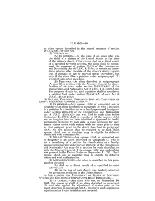 H. R. 3162—90

   an alien spouse described in the second sentence of section
   201(b)(2)(A)(i) of such Act.
        (2) CHILDREN.—
             (A) IN GENERAL.—In the case of an alien who was
        the child of a citizen of the United States at the time
        of the citizen’s death, if the citizen died as a direct result
        of a specified terrorist activity, the alien shall be consid-
        ered, for purposes of section 201(b) of the Immigration
        and Nationality Act (8 U.S.C. 1151(b)), to remain an imme-
        diate relative after the date of the citizen’s death (regard-
        less of changes in age or marital status thereafter), but
        only if the alien files a petition under subparagraph (B)
        within 2 years after such date.
             (B) PETITIONS.—An alien described in subparagraph
        (A) may file a petition with the Attorney General for classi-
        fication of the alien under section 201(b)(2)(A)(i) of the
        Immigration and Nationality Act (8 U.S.C. 1151(b)(2)(A)(i)).
        For purposes of such Act, such a petition shall be considered
        a petition filed under section 204(a)(1)(A) of such Act (8
        U.S.C. 1154(a)(1)(A)).
   (b) SPOUSES, CHILDREN, UNMARRIED SONS AND DAUGHTERS OF
LAWFUL PERMANENT RESIDENT ALIENS.—
        (1) IN GENERAL.—Any spouse, child, or unmarried son or
   daughter of an alien described in paragraph (3) who is included
   in a petition for classification as a family-sponsored immigrant
   under section 203(a)(2) of the Immigration and Nationality
   Act (8 U.S.C. 1153(a)(2)) that was filed by such alien before
   September 11, 2001, shall be considered (if the spouse, child,
   son, or daughter has not been admitted or approved for lawful
   permanent residence by such date) a valid petitioner for pref-
   erence status under such section with the same priority date
   as that assigned prior to the death described in paragraph
   (3)(A). No new petition shall be required to be filed. Such
   spouse, child, son, or daughter may be eligible for deferred
   action and work authorization.
        (2) SELF-PETITIONS.—Any spouse, child, or unmarried son
   or daughter of an alien described in paragraph (3) who is
   not a beneficiary of a petition for classification as a family-
   sponsored immigrant under section 203(a)(2) of the Immigration
   and Nationality Act may file a petition for such classification
   with the Attorney General, if the spouse, child, son, or daughter
   was present in the United States on September 11, 2001. Such
   spouse, child, son, or daughter may be eligible for deferred
   action and work authorization.
        (3) ALIENS DESCRIBED.—An alien is described in this para-
   graph if the alien—
             (A) died as a direct result of a specified terrorist
        activity; and
             (B) on the day of such death, was lawfully admitted
        for permanent residence in the United States.
   (c) APPLICATIONS FOR ADJUSTMENT OF STATUS BY SURVIVING
SPOUSES AND CHILDREN OF EMPLOYMENT-BASED IMMIGRANTS.—
        (1) IN GENERAL.—Any alien who was, on September 10,
   2001, the spouse or child of an alien described in paragraph
   (2), and who applied for adjustment of status prior to the
   death described in paragraph (2)(A), may have such application
   adjudicated as if such death had not occurred.
 