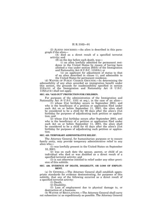 H. R. 3162—91

         (2) ALIENS DESCRIBED.—An alien is described in this para-
    graph if the alien—
              (A) died as a direct result of a specified terrorist
         activity; and
              (B) on the day before such death, was—
                   (i) an alien lawfully admitted for permanent resi-
              dence in the United States by reason of having been
              allotted a visa under section 203(b) of the Immigration
              and Nationality Act (8 U.S.C. 1153(b)); or
                   (ii) an applicant for adjustment of status to that
              of an alien described in clause (i), and admissible to
              the United States for permanent residence.
    (d) WAIVER OF PUBLIC CHARGE GROUNDS.—In determining the
admissibility of any alien accorded an immigration benefit under
this section, the grounds for inadmissibility specified in section
212(a)(4) of the Immigration and Nationality Act (8 U.S.C.
1182(a)(4)) shall not apply.
SEC. 424. ‘‘AGE-OUT’’ PROTECTION FOR CHILDREN.
    For purposes of the administration of the Immigration and
Nationality Act (8 U.S.C. 1101 et seq.), in the case of an alien—
         (1) whose 21st birthday occurs in September 2001, and
    who is the beneficiary of a petition or application filed under
    such Act on or before September 11, 2001, the alien shall
    be considered to be a child for 90 days after the alien’s 21st
    birthday for purposes of adjudicating such petition or applica-
    tion; and
         (2) whose 21st birthday occurs after September 2001, and
    who is the beneficiary of a petition or application filed under
    such Act on or before September 11, 2001, the alien shall
    be considered to be a child for 45 days after the alien’s 21st
    birthday for purposes of adjudicating such petition or applica-
    tion.
SEC. 425. TEMPORARY ADMINISTRATIVE RELIEF.
     The Attorney General, for humanitarian purposes or to ensure
family unity, may provide temporary administrative relief to any
alien who—
          (1) was lawfully present in the United States on September
     10, 2001;
          (2) was on such date the spouse, parent, or child of an
     individual who died or was disabled as a direct result of a
     specified terrorist activity; and
          (3) is not otherwise entitled to relief under any other provi-
     sion of this subtitle.
SEC. 426. EVIDENCE OF DEATH, DISABILITY, OR LOSS OF EMPLOY-
            MENT.
    (a) IN GENERAL.—The Attorney General shall establish appro-
priate standards for evidence demonstrating, for purposes of this
subtitle, that any of the following occurred as a direct result of
a specified terrorist activity:
         (1) Death.
         (2) Disability.
         (3) Loss of employment due to physical damage to, or
    destruction of, a business.
    (b) WAIVER OF REGULATIONS.—The Attorney General shall carry
out subsection (a) as expeditiously as possible. The Attorney General
 