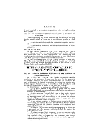 H. R. 3162—92

is not required to promulgate regulations prior to implementing
this subtitle.
SEC. 427. NO BENEFITS TO TERRORISTS OR FAMILY MEMBERS OF
            TERRORISTS.
    Notwithstanding any other provision of this subtitle, nothing
in this subtitle shall be construed to provide any benefit or relief
to—
         (1) any individual culpable for a specified terrorist activity;
    or
         (2) any family member of any individual described in para-
    graph (1).
SEC. 428. DEFINITIONS.
    (a) APPLICATION OF IMMIGRATION AND NATIONALITY ACT PROVI-
SIONS.—Except as otherwise specifically provided in this subtitle,
the definitions used in the Immigration and Nationality Act
(excluding the definitions applicable exclusively to title III of such
Act) shall apply in the administration of this subtitle.
     (b) SPECIFIED TERRORIST ACTIVITY.—For purposes of this sub-
title, the term ‘‘specified terrorist activity’’ means any terrorist
activity conducted against the Government or the people of the
United States on September 11, 2001.

   TITLE V—REMOVING OBSTACLES TO
      INVESTIGATING TERRORISM
SEC. 501. ATTORNEY GENERAL’S AUTHORITY TO PAY REWARDS TO
            COMBAT TERRORISM.
    (a) PAYMENT OF REWARDS TO COMBAT TERRORISM.—Funds
available to the Attorney General may be used for the payment
of rewards pursuant to public advertisements for assistance to
the Department of Justice to combat terrorism and defend the
Nation against terrorist acts, in accordance with procedures and
regulations established or issued by the Attorney General.
    (b) CONDITIONS.—In making rewards under this section—
         (1) no such reward of $250,000 or more may be made
    or offered without the personal approval of either the Attorney
    General or the President;
         (2) the Attorney General shall give written notice to the
    Chairmen and ranking minority members of the Committees
    on Appropriations and the Judiciary of the Senate and of the
    House of Representatives not later than 30 days after the
    approval of a reward under paragraph (1);
         (3) any executive agency or military department (as defined,
    respectively, in sections 105 and 102 of title 5, United States
    Code) may provide the Attorney General with funds for the
    payment of rewards;
         (4) neither the failure of the Attorney General to authorize
    a payment nor the amount authorized shall be subject to
    judicial review; and
         (5) no such reward shall be subject to any per- or aggregate
    reward spending limitation established by law, unless that
    law expressly refers to this section, and no reward paid pursu-
    ant to any such offer shall count toward any such aggregate
    reward spending limitation.
 