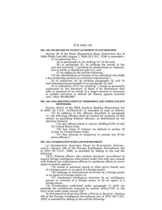 H. R. 3162—93
SEC. 502. SECRETARY OF STATE’S AUTHORITY TO PAY REWARDS.
    Section 36 of the State Department Basic Authorities Act of
1956 (Public Law 885, August 1, 1956; 22 U.S.C. 2708) is amended—
         (1) in subsection (b)—
               (A) in paragraph (4), by striking ‘‘or’’ at the end;
               (B) in paragraph (5), by striking the period at the
         end and inserting ‘‘, including by dismantling an organiza-
         tion in whole or significant part; or’’; and
               (C) by adding at the end the following:
         ‘‘(6) the identification or location of an individual who holds
    a key leadership position in a terrorist organization.’’;
         (2) in subsection (d), by striking paragraphs (2) and (3)
    and redesignating paragraph (4) as paragraph (2); and
         (3) in subsection (e)(1), by inserting ‘‘, except as personally
    authorized by the Secretary of State if he determines that
    offer or payment of an award of a larger amount is necessary
    to combat terrorism or defend the Nation against terrorist
    acts.’’ after ‘‘$5,000,000’’.
SEC. 503. DNA IDENTIFICATION OF TERRORISTS AND OTHER VIOLENT
             OFFENDERS.
    Section 3(d)(2) of the DNA Analysis Backlog Elimination Act
of 2000 (42 U.S.C. 14135a(d)(2)) is amended to read as follows:
         ‘‘(2) In addition to the offenses described in paragraph
    (1), the following offenses shall be treated for purposes of this
    section as qualifying Federal offenses, as determined by the
    Attorney General:
               ‘‘(A) Any offense listed in section 2332b(g)(5)(B) of title
         18, United States Code.
               ‘‘(B) Any crime of violence (as defined in section 16
         of title 18, United States Code).
               ‘‘(C) Any attempt or conspiracy to commit any of the
         above offenses.’’.
SEC. 504. COORDINATION WITH LAW ENFORCEMENT.
   (a) INFORMATION         ACQUIRED FROM AN ELECTRONIC SURVEIL-
LANCE.—Section 106        of the Foreign Intelligence Surveillance Act
of 1978 (50 U.S.C. 1806), is amended by adding at the end the
following:
     ‘‘(k)(1) Federal officers who conduct electronic surveillance to
acquire foreign intelligence information under this title may consult
with Federal law enforcement officers to coordinate efforts to inves-
tigate or protect against—
           ‘‘(A) actual or potential attack or other grave hostile acts
     of a foreign power or an agent of a foreign power;
           ‘‘(B) sabotage or international terrorism by a foreign power
     or an agent of a foreign power; or
           ‘‘(C) clandestine intelligence activities by an intelligence
     service or network of a foreign power or by an agent of a
     foreign power.
     ‘‘(2) Coordination authorized under paragraph (1) shall not
preclude the certification required by section 104(a)(7)(B) or the
entry of an order under section 105.’’.
     (b) INFORMATION ACQUIRED FROM A PHYSICAL SEARCH.—Section
305 of the Foreign Intelligence Surveillance Act of 1978 (50 U.S.C.
1825) is amended by adding at the end the following:
 
