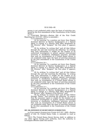 H. R. 3162—95

   person is not conducted solely upon the basis of activities pro-
   tected by the first amendment to the Constitution of the United
   States.’’.
   (c) CONSUMER REPORTS.—Section 624 of the Fair Credit
Reporting Act (15 U.S.C. 1681u) is amended—
        (1) in subsection (a)—
              (A) by inserting ‘‘in a position not lower than Deputy
        Assistant Director at Bureau headquarters or a Special
        Agent in Charge of a Bureau field office designated by
        the Director’’ after ‘‘designee’’ the first place it appears;
        and
              (B) by striking ‘‘in writing that’’ and all that follows
        through the end and inserting the following: ‘‘in writing,
        that such information is sought for the conduct of an
        authorized investigation to protect against international
        terrorism or clandestine intelligence activities, provided
        that such an investigation of a United States person is
        not conducted solely upon the basis of activities protected
        by the first amendment to the Constitution of the United
        States.’’;
        (2) in subsection (b)—
              (A) by inserting ‘‘in a position not lower than Deputy
        Assistant Director at Bureau headquarters or a Special
        Agent in Charge of a Bureau field office designated by
        the Director’’ after ‘‘designee’’ the first place it appears;
        and
              (B) by striking ‘‘in writing that’’ and all that follows
        through the end and inserting the following: ‘‘in writing
        that such information is sought for the conduct of an
        authorized investigation to protect against international
        terrorism or clandestine intelligence activities, provided
        that such an investigation of a United States person is
        not conducted solely upon the basis of activities protected
        by the first amendment to the Constitution of the United
        States.’’; and
        (3) in subsection (c)—
              (A) by inserting ‘‘in a position not lower than Deputy
        Assistant Director at Bureau headquarters or a Special
        Agent in Charge in a Bureau field office designated by
        the Director’’ after ‘‘designee of the Director’’; and
              (B) by striking ‘‘in camera that’’ and all that follows
        through ‘‘States.’’ and inserting the following: ‘‘in camera
        that the consumer report is sought for the conduct of an
        authorized investigation to protect against international
        terrorism or clandestine intelligence activities, provided
        that such an investigation of a United States person is
        not conducted solely upon the basis of activities protected
        by the first amendment to the Constitution of the United
        States.’’.
SEC. 506. EXTENSION OF SECRET SERVICE JURISDICTION.
     (a) CONCURRENT JURISDICTION UNDER 18 U.S.C. 1030.—Section
1030(d) of title 18, United States Code, is amended to read as
follows:
     ‘‘(d)(1) The United States Secret Service shall, in addition to
any other agency having such authority, have the authority to
investigate offenses under this section.
 