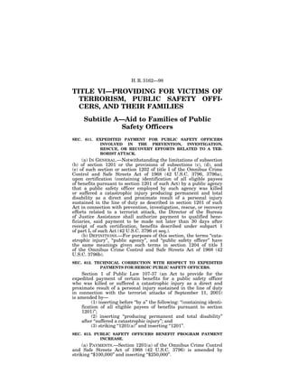 H. R. 3162—98

TITLE VI—PROVIDING FOR VICTIMS OF
  TERRORISM, PUBLIC SAFETY OFFI-
  CERS, AND THEIR FAMILIES
     Subtitle A—Aid to Families of Public
                Safety Officers
SEC. 611. EXPEDITED PAYMENT FOR PUBLIC SAFETY OFFICERS
           INVOLVED IN THE PREVENTION, INVESTIGATION,
           RESCUE, OR RECOVERY EFFORTS RELATED TO A TER-
           RORIST ATTACK.
     (a) IN GENERAL.—Notwithstanding the limitations of subsection
(b) of section 1201 or the provisions of subsections (c), (d), and
(e) of such section or section 1202 of title I of the Omnibus Crime
Control and Safe Streets Act of 1968 (42 U.S.C. 3796, 3796a),
upon certification (containing identification of all eligible payees
of benefits pursuant to section 1201 of such Act) by a public agency
that a public safety officer employed by such agency was killed
or suffered a catastrophic injury producing permanent and total
disability as a direct and proximate result of a personal injury
sustained in the line of duty as described in section 1201 of such
Act in connection with prevention, investigation, rescue, or recovery
efforts related to a terrorist attack, the Director of the Bureau
of Justice Assistance shall authorize payment to qualified bene-
ficiaries, said payment to be made not later than 30 days after
receipt of such certification, benefits described under subpart 1
of part L of such Act (42 U.S.C. 3796 et seq.).
     (b) DEFINITIONS.—For purposes of this section, the terms ‘‘cata-
strophic injury’’, ‘‘public agency’’, and ‘‘public safety officer’’ have
the same meanings given such terms in section 1204 of title I
of the Omnibus Crime Control and Safe Streets Act of 1968 (42
U.S.C. 3796b).
SEC. 612. TECHNICAL CORRECTION WITH RESPECT TO EXPEDITED
            PAYMENTS FOR HEROIC PUBLIC SAFETY OFFICERS.
    Section 1 of Public Law 107-37 (an Act to provide for the
expedited payment of certain benefits for a public safety officer
who was killed or suffered a catastrophic injury as a direct and
proximate result of a personal injury sustained in the line of duty
in connection with the terrorist attacks of September 11, 2001)
is amended by—
         (1) inserting before ‘‘by a’’ the following: ‘‘(containing identi-
    fication of all eligible payees of benefits pursuant to section
    1201)’’;
         (2) inserting ‘‘producing permanent and total disability’’
    after ‘‘suffered a catastrophic injury’’; and
         (3) striking ‘‘1201(a)’’ and inserting ‘‘1201’’.
SEC. 613. PUBLIC SAFETY OFFICERS BENEFIT PROGRAM PAYMENT
            INCREASE.
     (a) PAYMENTS.—Section 1201(a) of the Omnibus Crime Control
and Safe Streets Act of 1968 (42 U.S.C. 3796) is amended by
striking ‘‘$100,000’’ and inserting ‘‘$250,000’’.
 