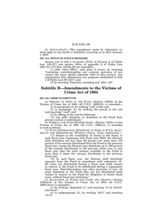H. R. 3162—99

     (b) APPLICABILITY.—The amendment made by subsection (a)
shall apply to any death or disability occurring on or after January
1, 2001.
SEC. 614. OFFICE OF JUSTICE PROGRAMS.
    Section 112 of title I of section 101(b) of division A of Public
Law 105–277 and section 108(a) of appendix A of Public Law
106–113 (113 Stat. 1501A–20) are amended—
          (1) after ‘‘that Office’’, each place it occurs, by inserting
    ‘‘(including, notwithstanding any contrary provision of law
    (unless the same should expressly refer to this section), any
    organization that administers any program established in title
    1 of Public Law 90–351)’’; and
          (2) by inserting ‘‘functions, including any’’ after ‘‘all’’.

 Subtitle B—Amendments to the Victims of
            Crime Act of 1984
SEC. 621. CRIME VICTIMS FUND.
     (a) DEPOSIT OF GIFTS IN THE FUND.—Section 1402(b) of the
Victims of Crime Act of 1984 (42 U.S.C. 10601(b)) is amended—
           (1) in paragraph (3), by striking ‘‘and’’ at the end;
           (2) in paragraph (4), by striking the period at the end
     and inserting ‘‘; and’’; and
           (3) by adding at the end the following:
           ‘‘(5) any gifts, bequests, or donations to the Fund from
     private entities or individuals.’’.
     (b) FORMULA FOR FUND DISTRIBUTIONS.—Section 1402(c) of the
Victims of Crime Act of 1984 (42 U.S.C. 10601(c)) is amended
to read as follows:
     ‘‘(c) FUND DISTRIBUTION; RETENTION OF SUMS IN FUND; AVAIL-
ABILITY FOR EXPENDITURE WITHOUT FISCAL YEAR LIMITATION.—
           ‘‘(1) Subject to the availability of money in the Fund, in
     each fiscal year, beginning with fiscal year 2003, the Director
     shall distribute not less than 90 percent nor more than 110
     percent of the amount distributed from the Fund in the previous
     fiscal year, except the Director may distribute up to 120 percent
     of the amount distributed in the previous fiscal year in any
     fiscal year that the total amount available in the Fund is
     more than 2 times the amount distributed in the previous
     fiscal year.
           ‘‘(2) In each fiscal year, the Director shall distribute
     amounts from the Fund in accordance with subsection (d).
     All sums not distributed during a fiscal year shall remain
     in reserve in the Fund to be distributed during a subsequent
     fiscal year. Notwithstanding any other provision of law, all
     sums deposited in the Fund that are not distributed shall
     remain in reserve in the Fund for obligation in future fiscal
     years, without fiscal year limitation.’’.
     (c) ALLOCATION OF FUNDS FOR COSTS AND GRANTS.—Section
1402(d)(4) of the Victims of Crime Act of 1984 (42 U.S.C.
10601(d)(4)) is amended—
           (1) by striking ‘‘deposited in’’ and inserting ‘‘to be distrib-
     uted from’’;
           (2) in subparagraph (A), by striking ‘‘48.5’’ and inserting
     ‘‘47.5’’;
 