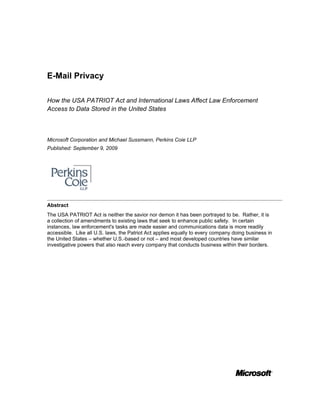 E-Mail Privacy

How the USA PATRIOT Act and International Laws Affect Law Enforcement
Access to Data Stored in the United States



Microsoft Corporation and Michael Sussmann, Perkins Coie LLP
Published: September 9, 2009




Abstract
The USA PATRIOT Act is neither the savior nor demon it has been portrayed to be. Rather, it is
a collection of amendments to existing laws that seek to enhance public safety. In certain
instances, law enforcement's tasks are made easier and communications data is more readily
accessible. Like all U.S. laws, the Patriot Act applies equally to every company doing business in
the United States – whether U.S.-based or not – and most developed countries have similar
investigative powers that also reach every company that conducts business within their borders.
 
