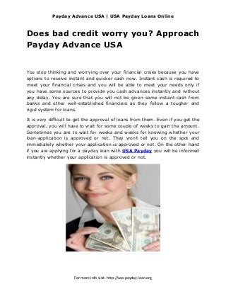 Payday Advance USA | USA Payday Loans Online



Does bad credit worry you? Approach
Payday Advance USA


You stop thinking and worrying over your financial crises because you have
options to receive instant and quicker cash now. Instant cash is required to
meet your financial crises and you will be able to meet your needs only if
you have some sources to provide you cash advances instantly and without
any delay. You are sure that you will not be given some instant cash from
banks and other well-established financiers as they follow a tougher and
rigid system for loans.

It is very difficult to get the approval of loans from them. Even if you get the
approval, you will have to wait for some couple of weeks to gain the amount.
Sometimes you are to wait for weeks and weeks for knowing whether your
loan-application is approved or not. They won’t tell you on the spot and
immediately whether your application is approved or not. On the other hand
if you are applying for a payday loan with USA Payday you will be informed
instantly whether your application is approved or not.




                      For more info visit- http://usa-payday-loan.org
 