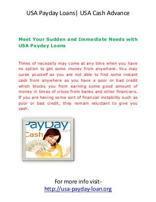 USA Payday Loans| USA Cash Advance


Meet Your Sudden and Immediate Needs with
USA Payday Loans


Times of necessity may come at any time when you have
no option to get some money from anywhere. You may
curse yourself as you are not able to find some instant
cash from anywhere as you have a poor or bad credit
which blocks you from earning some good amount of
money in times of crises from banks and other financiers.
If you are having some sort of financial instability such as
poor or bad credit, they remain reluctant to give you
cash.




                 For more info visit-
             http://usa-payday-loan.org
 