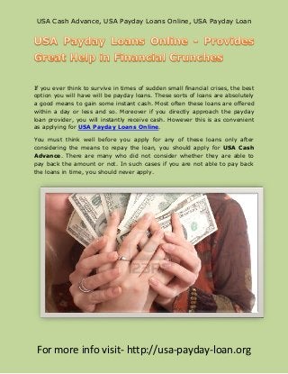 USA Cash Advance, USA Payday Loans Online, USA Payday Loan




If you ever think to survive in times of sudden small financial crises, the best
option you will have will be payday loans. These sorts of loans are absolutely
a good means to gain some instant cash. Most often these loans are offered
within a day or less and so. Moreover if you directly approach the payday
loan provider, you will instantly receive cash. However this is as convenient
as applying for USA Payday Loans Online.

You must think well before you apply for any of these loans only after
considering the means to repay the loan, you should apply for USA Cash
Advance. There are many who did not consider whether they are able to
pay back the amount or not. In such cases if you are not able to pay back
the loans in time, you should never apply.




 For more info visit- http://usa-payday-loan.org
 
