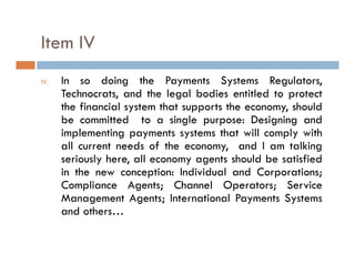 Item IV
IV.   In so doing the Payments Systems Regulators,
                   g           y         y         g        ,
      Technocrats, and the legal bodies entitled to protect
      the financial system that supports the economy, should
      be committed to a single purpose: Designing and
      implementing payments systems that will comply with
      all current needs of the economy, and I am talking
      seriously here, all economy agents should be satisfied
      in the new conception: Individual and Corporations;
      C p
      Compliance Agents; Channel Operators; Service
                      g     ; C         Op        ; S v
      Management Agents; International Payments Systems
      and others…
 
