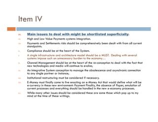 Item IV
VI.     Main issues to deal with might be shortlisted superficially:
VII.    High d Low Value Payments systems i
        Hi h and L V l P                          integration.
                                                          i
VIII.   Payments and Settlements risks should be comprehensively been dealt with from all current
        standpoints.
IX.     Compliance should be at the heart of the System.
X.      A single infrastructure and architecture model should be a MUST. Dealing with several
        systems impose such an unnecessary burden to the economy…
XI.     Channel Management should be at the heart of the re-conception to deal with the fact that
        new technologies and media will continue to evolve;
XII.    An Integrative System conception to manage the obsolescence and asynchronic connection
        to any single partner or instance;
XIII.   Institutional restructuring must be considered if necessary.
XIV.    E-Money must finally come to live enacting an e-Money Act that would define what will be
        e-currency in these new environment: Payment Finality, the absence of Paper, emulation of
        current processes and everything should be handled in the new e-economy processes.
XV.     While many other issues should be considered these are some those which pop up to my
        mind at the time of these writings.
 