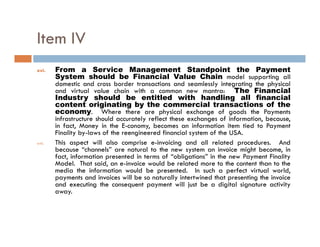 Item IV
xvi.    From a Service Management Standpoint the Payment
        System should be Financial Value Chain model supporting all
        domestic and cross border transactions and seamlessly integrating the physical
        and virtual value chain with a common new mantra: The Financial
        Industry should be entitled with handling all financial
        content originating by the commercial transactions of the
                        g         g y
        economy. Where there are physical exchange of goods the Payments
        infrastructure should accurately reflect these exchanges of information, because,
        in fact, Money in the E-conomy, becomes an information item tied to Payment
        Finality by-laws of the reengineered financial system of the USA.
xvii.   This aspect will also comprise e-invoicing and all related procedures. And
        because “channels” are natural to the new system an invoice might become, in
        fact, information presented in terms of “obligations” in the new Payment Finality
        Model. That said, an e-invoice would be related more to the content than to the
        media the information would be presented In such a perfect virtual world
                                            presented.                              world,
        payments and invoices will be so naturally intertwined that presenting the invoice
        and executing the consequent payment will just be a digital signature activity
        away.
 
