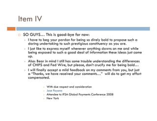 Item IV
 SO GUYS… This is good-bye for now:
   I have to beg your pardon for being so direly bold to propose such a
   daring undertaking to such prestigious constituency as you are.
   I just like to express myself whenever anything dawns on me and while
   being exposed to such a good deal of information these ideas just came
   up.
   Also: Bear in mind I still has some trouble understanding the differences
   of CHIPS and Fed Wire, but please, don’t crucify me for being bold…
   I will finally accept a mild feedback on my comments from you, but just
   a “Thanks, we have received your comments…” will do to get my effort
   compensated.

              With due respect and consideration
              Jose Payano
              Attendee to IFSA Global Payments Conference 2008
              New York
 